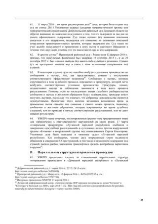 25
61. 11 марта 2016 г. во время рассмотрения дела44
лица, которое было отдано под
суд по статье 258-3 Уголовного кодекса (создание террористической группы или
террористической организации), Добропольский районный суд Донецкой области не
обратил внимание на заявления подсудимого о том, что его задержали за два дня до
своего официального задержания. Суд также оставил без внимания показания
свидетеля о его задержании, подвергнув его сомнению на основании показаний
сотрудников правоохранительных органов, которые задержали его. Суд также не
учел жалобу подсудимого о применении к нему пыток и жестокого обращения в
течение этих двух дней, ответив, что это имело место еще до его задержания.
62. В другом случае45
Приморский районный суд г. Мариуполя 12 февраля 2016 г.
признал, что подсудимый фактически был задержан 19 сентября 2015 г., и до 29
сентября 2015 г. был «лишен свободы без какого-либо судебного решения». Однако
суд не предпринял никаких мер в связи с этим незаконным содержанием под
стражей.
63. В некоторых случаях суды не способны возбудить уголовное производство по
сообщениям о пытках, что, как представляется, связано с отсутствием
соответствующего эффективного механизма46
. Сообщения о пытках, которые
озвучиваются в ходе судебного процесса, передаются в прокуратуру, которой легче
возбудить соответствующее уголовное производство. Прокуроры, однако,
осуществляют надзор за соблюдение законности в ходе всего процесса
расследования. Поэтому, если на последующих этапах судебного разбирательства
сообщения о пытках и жестоком обращении будут подтверждены, прокурор может
получить выговор, поскольку это означает, что собранные доказательства являются
недопустимыми. Вследствие этого наличие механизма возмещения вреда за
применение пыток ставится под сомнение с самого начала процесса, поскольку
сообщения о жестоком обращении, которые озвучиваются во время судебных
слушаний, или не приводят к началу соответствующих расследований, или не дают
никаких результатов.
64. УВКПЧ также отмечает, что вооруженные группы тоже предпринимают меры
для «привлечения к ответственности» нарушителей из своих рядов. 17 марта
«генеральная прокуратура» «Луганской народной республики» сообщила о
завершении «досудебных расследований» в «уголовных делах» против вооруженной
группы «Бэтмена» и вооруженной группы под командованием Сергея Косогорова.
Уголовные дела были переданы в «военные суды» «Луганской народной
республики». Как сообщается, членам двух вооруженных групп выдвинули
обвинения в совершении 53 преступлений, в том числе в незаконном содержании под
стражей, пытках, разбое, завладении транспортных средств, контрабанде наркотиков
и оружия47
.
B. Параллельные структуры отправления правосудия
65. УВКПЧ продолжает следить за становлением параллельных структур
«отправления правосудия» в «Донецкой народной республике» и «Луганской
44
Добропольский районный суд, 11 марта 2016 г., 227/2128/15-к (см.:
http://reyestr.court.gov.ua/Review/56350801).
45
Приморский районный суд г. Мариуполя, 12 февраля 2016 г., №234/18927/15-к (см.:
http://reyestr.court.gov.ua/Review/55707736).
46
Интервью, проведенное ММПЧУ 15 апреля 2016 г.
47
Луганский информационный центр, «Генпрокуратура ЛНР передала материалы по делам "Бэтмена" и
"Косогора" в Военный суд ЛНР», март 2016 г. (см.: http://lug-info.com/news/one/genprokuratura-lnr-peredala-
materialy-po-delam-betmena-i-kosogora-v-voennyi-sud-lnr-11660).
 