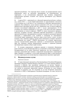 26
народной республике». Эти структуры были созданы для распространения власти
вооруженных групп на население, проживающее на подконтрольных им
территориях, и для легитимизации нарушений прав человека, совершенных
вооруженными группами. Создание этих структур противоречит духу Минских
соглашений.
66. 6 апреля 2016 г. «верховный суд» «Донецкой народной республики» сообщил,
что с начала 2016 г. у «судов общей юрисдикции» на «рассмотрении» находилось
3 318 уголовных дел, в том числе 11 дел, относящихся к событиям, произошедшим до
конфликта. Как сообщается, «суды» вынесли «решения» в 461 деле, в том числе два
обвинительных приговора против семи лиц, задержанных еще до начала конфликта.
Согласно поступившей информации, в 2015 г. «суды» «рассматривали» 18 678
уголовных дел и вынесли «решения» в 1 935 делах, в том числе в 60 делах, принятых
к рассмотрению до начала конфликта. УВКПЧ не имело возможности проверить,
насколько «судебные системы» «Донецкой народной республики» и «Луганской
народной республики» придерживаются основных стандартов надлежащей правовой
процедуры и справедливого суда, особенно в отношении не допускающего
отступлений права задержанного предстать перед судом (habeas corpus), согласно
которому лицо, лишенное свободы, должно иметь возможность оспорить законность
его помещения под стражу48
. УВКПЧ обеспокоено, что создание параллельных
структур «осуществления правосудия» приводит к систематическим нарушениям
прав лиц, лишенных свободы вооруженными группами, и принятию решений,
противоречащих нормам в области прав человека.
67. В условиях вооруженного конфликта решение в отношении обвиняемого
может выносить только беспристрастный суд, созданный в установленном порядке49
.
Несправедливый суд не может обеспечить правосудие для лиц, потерпевших от
серьезных ущемлений прав человека и нарушений международного гуманитарного
права. Наоборот, он приводит к отсутствию верховенства права и ответственности,
что стало характерным для контролируемых вооруженными группами территорий.
C. Индивидуальные случаи
Надежда Савченко
68. 22 марта Донецкий городской суд Ростовской области Российской Федерации,
приговорил гражданку Украины Надежду Савченко50
к 22 годам лишения свободы за
соучастие в убийстве двух российских журналистов на востоке Украины и
покушении на убийство еще одного журналиста. Ей также был назначен штраф в 30
тыс. рублей за незаконное пересечение границы. Н.Савченко не стала подавать
апелляцию на решение суда. По состоянию на 10 мая Н.Савченко продолжала
находиться в СИЗО в Новочеркасске Российской Федерации. Не имея доступа на
48
Основные принципы и руководящие положения в отношении средств правовой защиты и процедур,
связанных с правом каждого человека, лишенного свободы вследствие ареста или задержания, на
разбирательство его или ее дела судом, подготовленные Рабочей группой по произвольным задержаниям.
49
Общая статья 3 Женевских конвенций и Статья 6(2) Дополнительного протокола II к Женевским
конвенциям; Henckaerts, Doswald-Beck, Обычное международное гуманитарное право, Том I, Правило 100.
50
Надежда Савченко – украинская военная летчица, которая находится под стражей на территории Российской
Федерации начиная с июля 2014 г., после того, как ее, по сообщениям, задержали и вывезли из Украины
вооруженные группы. Больше информации см. тринадцатый доклад УВКПЧ о ситуации с правами человека в
Украине, который охватывает период с 16 ноября 2015 г. по 15 февраля 2016 г., в параграфе 88; двенадцатый
доклад УВКПЧ, который охватывает период с 16 августа по 15 ноября 2015 г., параграф 137; одиннадцатый
доклад УВКПЧ, который охватывает период с 16 мая по 15 августа 2015 г., параграф 60; и десятый доклад
УВКПЧ, который охватывает период с 16 февраля по 15 мая 2015 г., параграф 54.
 
