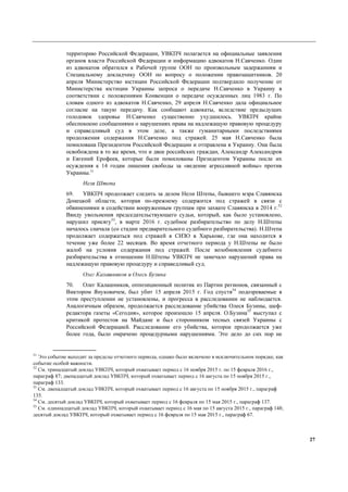 27
территорию Российской Федерации, УВКПЧ полагается на официальные заявления
органов власти Российской Федерации и информацию адвокатов Н.Савченко. Один
из адвокатов обратился к Рабочей группе ООН по произвольным задержаниям и
Специальному докладчику ООН по вопросу о положении правозащитников. 20
апреля Министерство юстиции Российской Федерации подтвердило получение от
Министерства юстиции Украины запроса о передаче Н.Савченко в Украину в
соответствии с положениями Конвенции о передаче осужденных лиц 1983 г. По
словам одного из адвокатов Н.Савченко, 29 апреля Н.Савченко дала официальное
согласие на такую передачу. Как сообщают адвокаты, вследствие предыдущих
голодовок здоровье Н.Савченко существенно ухудшилось. УВКПЧ крайне
обеспокоено сообщениями о нарушениях права на надлежащую правовую процедуру
и справедливый суд в этом деле, а также гуманитарными последствиями
продолжения содержания Н.Савченко под стражей. 25 мая Н.Савченко была
помилована Президентом Российской Федерации и отправлена в Украину. Она была
освобождена в то же время, что и двое российских граждан, Александр Александров
и Евгений Ерофеев, которые были помилованы Президентом Украины после их
осуждения к 14 годам лишения свободы за «ведение агрессивной войны» против
Украины.51
Неля Штепа
69. УВКПЧ продолжает следить за делом Нели Штепы, бывшего мэра Славянска
Донецкой области, которая по-прежнему содержится под стражей в связи с
обвинениями в содействии вооруженным группам при захвате Славянска в 2014 г.52
Ввиду увольнения председательствующего судьи, который, как было установлено,
нарушил присягу53
, в марте 2016 г. судебное разбирательство по делу Н.Штепы
началось сначала (со стадии предварительного судебного разбирательства). Н.Штепа
продолжает содержаться под стражей в СИЗО в Харькове, где она находится в
течение уже более 22 месяцев. Во время отчетного периода у Н.Штепы не было
жалоб на условия содержания под стражей. После возобновления судебного
разбирательства в отношении Н.Штепы УВКПЧ не замечало нарушений права на
надлежащую правовую процедуру и справедливый суд.
Олег Калашников и Олесь Бузина
70. Олег Калашников, оппозиционный политик из Партии регионов, связанный с
Виктором Януковичем, был убит 15 апреля 2015 г. Год спустя54
подозреваемые в
этом преступлении не установлены, и прогресса в расследовании не наблюдается.
Аналогичным образом, продолжается расследование убийства Олеся Бузины, шеф-
редактора газеты «Сегодня», которое произошло 15 апреля. О.Бузина55
выступал с
критикой протестов на Майдане и был сторонником тесных связей Украины с
Российской Федерацией. Расследование его убийства, которое продолжается уже
более года, было омрачено процедурными нарушениями. Это дело до сих пор не
51
Это событие выходит за пределы отчетного периода, однако было включено в исключительном порядке, как
событие особой важности.
52
См. тринадцатый доклад УВКПЧ, который охватывает период с 16 ноября 2015 г. по 15 февраля 2016 г.,
параграф 87; двенадцатый доклад УВКПЧ, который охватывает период с 16 августа по 15 ноября 2015 г.,
параграф 133.
53
См. двенадцатый доклад УВКПЧ, который охватывает период с 16 августа по 15 ноября 2015 г., параграф
135.
54
См. десятый доклад УВКПЧ, который охватывает период с 16 февраля по 15 мая 2015 г., параграф 137.
55
См. одиннадцатый доклад УВКПЧ, который охватывает период с 16 мая по 15 августа 2015 г., параграф 148;
десятый доклад УВКПЧ, который охватывает период с 16 февраля по 15 мая 2015 г., параграф 67.
 