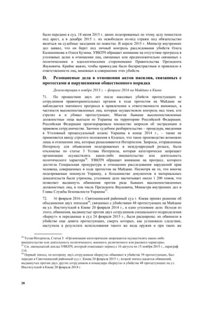 28
было передано в суд. 18 июня 2015 г. двоих подозреваемых по этому делу поместили
под арест, а в декабре 2015 г. их освободили из-под стражи под обязательство
являться на судебные заседания по повестке. В апреле 2015 г. Министр внутренних
дел заявил, что он берет под личный контроль расследования убийств Олега
Калашникова и Олеся Бузины. УВКПЧ обращает внимание на отсутствие прогресса в
уголовных делах в отношении лиц, связанных или предположительно связанных с
политическими и идеологическими сторонниками Правительства Президента
Януковича. Крайне важно, чтобы правосудие было беспристрастным и привлекло к
ответственности лиц, виновных в совершении этих убийств.
D. Резонансные дела в отношении актов насилия, связанных с
протестами и нарушениями общественного порядка
Демонстрации в ноябре 2013 г. – феврале 2014 на Майдане в Киеве
71. По прошествии двух лет после массовых убийств протестующих и
сотрудников правоохранительных органов в ходе протестов на Майдане не
наблюдается значимого прогресса в привлечении к ответственности виновных, в
частности высокопоставленных лиц, которые осуществляли контроль над теми, кто
стрелял в и убивал протестующих. Многие бывшие высокопоставленные
должностные лица выехали из Украины на территорию Российской Федерации.
Российская Федерация проигнорировала множество запросов об экстрадиции и
правовом сотрудничестве. Заочное судебное разбирательство – процедура, введенная
в Уголовный процессуальный кодекс Украины в конце 2014 г., – также не
применяется ввиду строгого положения в Кодексе, что такое производство возможно
лишь в отношении лиц, которые разыскиваются Интерполом. Запросы, отправленные
Интерполу для объявления подозреваемых в международный розыск, были
отклонены по статье 3 Устава Интерпола, которая категорически запрещает
организации осуществлять какое-либо вмешательство или деятельность
политического характера56
. УВКПЧ обращает внимание на прогресс, которого
достигла Генеральная прокуратура в отношении расследования нарушений прав
человека, совершенных в ходе протестов на Майдане. Несмотря на то, что многие
подозреваемые покинули Украину, а большинство документов и материальных
доказательств были утрачены, уголовное дело насчитывает около 1 200 томов, что
позволяет выдвинуть обвинения против ряда бывших высокопоставленных
должностных лиц, в том числе Президента Януковича, Министра внутренних дел и
Главы Службы безопасности Украины57
.
72. 16 февраля 2016 г. Святошинский районный суд г. Киева принял решение об
объединении двух эпизодов58
, связанных с убийствами 48 протестующих на Майдане
на ул. Институтской в Киеве 20 февраля 2014 г., в одно уголовное дело. Исходя из
этого, обвинения, выдвинутые против двух сотрудников специального подразделения
«Беркут» и переданные в суд 24 февраля 2015 г., были расширены: их обвинили в
убийстве еще девяти протестующих, смерть которых, как установило следствие,
наступила в результате использования такого же вида оружия и при таких же
56
Устав Интерпола, Статья 3: «Организации категорически запрещается осуществлять какое-либо
вмешательство или деятельность политического, военного, религиозного или расового характера».
57
См. двенадцатый доклад УВКПЧ, который охватывает период с 16 августа по 15 ноября 2015 г., параграф
116.
58
Первый эпизод, по которому двух сотрудников «Беркута» обвиняют в убийстве 39 протестующих, был
передан в Святошинский районный суд г. Киева 24 февраля 2015 г.; второй эпизод касается обвинений,
выдвинутых против двух других сотрудников и командира «Беркута» в убийстве 48 протестующих на ул.
Институтской в Киеве 20 февраля 2014 г.
 