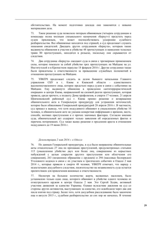 29
обстоятельствах. На момент подготовки доклада они знакомятся с новыми
материалами дела.
73. Такое решение суда позволило пятерым обвиняемым (четырем сотрудникам и
командиру полка милиции специального назначения «Беркут») предстать перед
судом присяжным, что может поспособствовать ускорению судебного
разбирательства. Все обвиняемые находятся под стражей, а суд продолжает слушать
показания свидетелей. Двадцать других сотрудников «Беркута», которым также
выдвинуты обвинения в участии в убийстве 48 протестующих и нанесении телесных
травм 80 протестующих, находятся в розыске, поскольку они скрываются от
следствия.
74. Два сотрудника «Беркута» ожидают суда в связи с чрезмерным применением
силы, которое повлекло за собой убийство трех протестующих на Майдане на ул.
Институтской и в Крепостном переулке 18 февраля 2014 г. Другие сотрудники также
были привлечены к ответственности за превышение служебных полномочий в
отношении протестующих на Майдане.
75. УВКПЧ продолжает следить за делом бывшего начальника Главного
управления СБУ в г. Киеве и Киевской области – единственного
высокопоставленного лица, которое предстало перед судом в связи с событиями на
Майдане. Ему выдвинуто обвинение в проведении «антитеррористической
операции» в центре Киева, направленной на силовой разгон протестующих, которая
привела, среди прочего, к поджогу Дома профсоюзов, и смерти 17 человек. 21 апреля
Шевченковский районный суд г. Киева принял решение о возвращении
обвинительного акта в Генеральную прокуратуру для устранения неточностей,
которое было обжаловано Генеральной прокуратурой 28 апреля 2016 г. В частности,
суд пришел к выводу, что хотя подсудимого обвиняют в умышленном убийстве 10
человек, в обвинительном акте не указана конкретная информация о времени, месте,
способе, мотивах преступления и о прочих значимых факторах. Согласно мнению
суда, обвинительный акт содержит только заявления об определенных фактах и
перечень потерпевших. Суд также вынес решение о продлении ареста в отношении
подсудимого до 19 июня 2016 г.
Демонстрации 2 мая 2014 г. в Одессе
76. По данным Генеральной прокуратуры, в суд были направлены обвинительные
акты относительно 27 лиц по признакам преступлений, предусмотренных статьями
115 (умышленное убийство двух или более лиц, совершенное из корыстных
побуждений с целью сокрытия другого преступления или облегчения его
совершения), 263 (незаконное обращение с оружием) и 294 (массовые беспорядки)
Уголовного кодекса в связи с их участием в трагических событиях в Одессе 2 мая
2014 г., которые привели к смерти 48 человек. УВКПЧ отмечает, что наряду с
недостатками досудебного следствия, посягательство на независимость суда остается
препятствием для привлечения виновных к ответственности.
77. Несмотря на большое количество жертв, вызванных насилием, было
установлено только одно лицо, которого обвиняют в убийстве одного человека из
огнестрельного оружия в центре Одессы 2 мая. Это Сергей Ходяк, активный
участник движения за единство Украины. Однако вследствие давления на суд со
стороны других активистов, выступающих за единство, его освободили через два дня
после взятия под стражу. Более того, хотя досудебное расследование было закончено
еще в августе 2015 г., судебное разбирательство до сих пор не началось. В течение
 