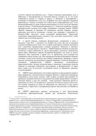30
отчетного периода два районных суда г. Одессы отказались рассматривать дело и
обратились в Апелляционный суд Одесской области, ссылаясь на то, что судьи
подвергаются угрозам со стороны и защиты, и обвинения, и предупреждая о
возможных столкновениях в зале суда. 29 февраля дело было передано в Киевский
районный суд г. Одессы. Учитывая, что в Одессе всего четыре районных суда59
, если
Киевский районный суд также откажется рассматривать это дело, оно будет передано
в другую область. 10 мая Киевский районный суд г. Одессы во второй раз отложил
предварительное слушание из-за неявки потерпевших и адвоката защиты. УВКПЧ
обратило внимание на примерно 50 сторонников единства Украины, которые
агрессивно вели себя по отношению к составу суда, прокурору и журналисту из
Интернет-СМИ, известного своей поддержкой федерализации. Присутствия
сотрудников правоохранительных органов в зале суда было недостаточно, чтобы
защитить всех участников процесса.
78. С другой стороны, сторонники федерализации, задержанные в связи с
насилием 2 мая 2014 г., находятся под стражей уже почти два года в ожидании
судебного разбирательства. Более того, во время мониторинга судебных заседаний в
деле сторонников федерализации, которым выдвинули обвинения в массовых
беспорядках в центре Одессы 2 мая 2014 г., УВКПЧ обратило внимание на серьезные
недостатки: сторона обвинения не смогла предоставить достаточно доказательств
против обоих обвиняемых граждан Российской Федерации; она также не смогла
обеспечить явку свидетелей; и кроме того, по прошествии года слушаний она
потребовала отвода состава суда. Оба гражданина Российской Федерации объявили
голодовку. Состав судей несколько раз сообщал Генеральному прокурору о низком
качестве документов, подготовленных стороной обвинения, и делал ей замечания за
затягивание разбирательства. УВКПЧ обеспокоено неспособностью
правоохранительных органов воспрепятствовать нападению сторонников единства
Украины на некоторых обвиняемых (выступающих за федерализацию) 10 марта
возле здания суда. В результате столкновений одного из обвиняемых пришлось
госпитализировать.
79. УВКПЧ также обеспокоено отсутствием прогресса в расследовании пожара в
Доме профсоюзов и бездеятельности пожарной бригады. Генеральной прокуратуре
потребовалось почти шесть месяцев, чтобы открыть уголовное расследование по
признакам служебной халатности сотрудников Госслужбы чрезвычайных ситуаций в
Одесской области, и еще пять месяцев – чтобы выдвинуть обвинения против ее
начальника по статье 135 (оставление в опасности) Уголовного кодекса. После того,
как полиция задержала по таким же обвинениям его заместителя и двух других
подчиненных, 1 марта 2016 г. подозреваемый скрылся. Как следствие, его объявили в
розыск.
80. УВКПЧ приветствует прогресс, достигнутый в ходе расследования
бездействия правоохранительных органов при обеспечении общественной
59
5 августа 2015 г. Апелляционный суд Одесской области принял решение о передаче дела из Приморского
районного суда г. Одессы в Малиновский районный суд г. Одессы; 27 января 2016 г. Апелляционный суд
принял решение передать дело в Суворовский районный суд г. Одессы; 29 февраля 2016 г. Апелляционный суд
принял решение передать дело в Киевский районный суд г. Одессы. Национальная полиция возбудила
уголовное производство по статье 376 (вмешательство в деятельность судебных органов) Уголовного кодекса
по факту событий 27 ноября 2015 г., когда группа сторонников единства оказывали давление на судей
Малиновского районного суда г. Одессы, требуя не выпускать 20 обвиняемых «профедералистов» из-под
стражи под залог (для получения дополнительной информации о происшествии см. тринадцатый доклад
УВКПЧ о ситуации с правами человека в Украине, который охватывает период с 16 ноября 2013 г. по
15 февраля 2016 г., параграф 100).
 