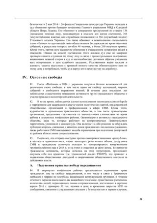 31
безопасности 2 мая 2014 г. 26 февраля Генеральная прокуратура Украины передала в
суд обвинение против бывшего начальника Главного управления МВД в Одесской
области Петра Луцюка. Его обвиняют в совершении преступлений по статьям 136
(неоказание помощи лицу, находящемуся в опасном для жизни состоянии), 364
(злоупотребление властью или служебным положением) и 366 (служебный подлог)
Уголовного кодекса Украины. Его также обвиняют в невыполнении специального
плана «Волна» по противодействию общественным беспорядкам во время массовых
собраний, в результате которых погибло 48 человек, а более 200 получили травмы.
Кроме этого, против него выдвинуто обвинение в умышленном оставлении людей в
опасности. Однако на момент составления этого доклада суд еще не завершил
предварительного слушания по этому делу в связи с процессуальными задержками,
вызванными неявкой сторон в суд и неспособностью должным образом уведомить
всех потерпевших о дате судебного заседания.. Родственники жертв насилия и
адвокаты защиты выступили с критикой низкого качества обвинительного акта по
этому делу и потребовали, чтобы суд вернул его в прокуратуру на доработку.
IV. Основные свободы
81. После «Майдана» в 2014 г. украинцы получили больше возможностей для
реализации своих свободы, в том числе права на свободу ассоциаций, мирных
собраний и свободного выражения мнений. В течение двух последних лет
наблюдается существенное повышение активности групп гражданского общества и
участие граждан в волонтерской деятельности.
82. В то же время, наблюдаются случаи использования законодательства о борьбе
с терроризмом для задержания и ареста членов политических партий, представителей
общественных организаций и профессионалов в сфере СМИ. Кроме этого,
журналисты и организации гражданского общества, в том числе гуманитарные
организации, продолжают сталкиваться со значительными сложностями во время
работы в затронутых конфликтом районах. Организации и активисты гражданского
общества, даже те, которые работают на контролируемых Правительством
территориях, упоминали о самоцензуре. Она включает в себя решение не обсуждать
публично вопросы, связанные с захватом домов гражданских лиц военнослужащими,
также работники СМИ накладывают на себя ограничения при подготовке репортажей
из районов вблизи линии соприкосновения.
83. Почти все, кто открыто выступал против самопровозглашенных «республик»,
в частности правозащитники, члены некоторых религиозных общин, сотрудники
СМИ и гражданские активисты выехали из контролируемых вооруженными
группами районов еще в 2014 г. из-за угроз и опасений за свою жизнь. Те немногие
гражданские активисты, которые остались на этих территориях, продолжают
ощущать себя под прицелом (см. тринадцатый доклад УВКПЧ), что приводит к
подавлению общественных дискуссий и сворачиванию общественного контроля за
действиями власти.
A. Нарушения права на свободу передвижения
84. В затронутых конфликтом районах продолжаются ограничения права
гражданских лиц на свободу передвижения, в том числе в связи с Временным
порядком и мерами по контролю, введенными вооруженными группами. В течение
отчетного периода имели место две важнейших тенденции: существенное увеличение
количества людей, пересекающих линию соприкосновения, достигавшее в середине
апреля 2016 г. примерно 30 тыс. человек в день; и временное закрытие КПП по
сообщениям, связанное с ухудшением ситуации с безопасностью и первым случаем,
 