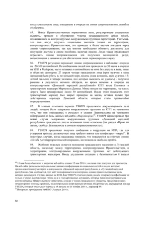 32
когда гражданские лица, ожидавшие в очереди на линии соприкосновения, погибли
от обстрела.
85. Новые Правительственные нормативные акты, регулирующие социальные
выплаты, привели к обострению чувства незащищенности среди людей,
проживающих на контролируемых вооруженными группами территориях. Учитывая,
что они могут получать социальные выплаты только на территориях,
контролируемых Правительством, это приводит к более частым поездкам через
линию соприкосновения, так как многим необходимо обновить документы для
получения доступа к своим пособиям, включая пенсии. Люди также продолжают
пересекать линию соприкосновения для получения медицинских услуг,
воссоединения с семьями и для обеспечения своих первоочередных нужд.
86. УВКПЧ регулярно пересекает линию соприкосновения и наблюдает очереди
из 150-500 автомобилей. По сообщениям людей они проводили до 30 часов в очереди
на КПП в Майорске, часто оставаясь в автомобилях на ночь без доступа к воде, пище
и объектам санитарии. 27 апреля четыре гражданских лица (трое мужчин и одна
женщина) были убиты и, по меньшей мере, восемь (одна женщина, двое мужчин, 15-
летний мальчик и четыре человека, пол которых выяснить не удалось) - получили
ранения в результате ночного обстрела, во время ночевки в очереди на
контролируемом «Донецкой народной республикой» КПП возле Еленовки в
транспортном коридоре Мариуполь-Донецк. Мины попали на территорию, где вдоль
дороги было припарковано около 50 автомобилей. После этого инцидента этот
транспортный коридор был закрыт примерно на месяц, оставив только три
действующих коридора Донецкой области, которые стали чрезвычайно
перегруженными.
87. В течение отчетного периода УВКПЧ продолжило документировать дела
людей, которые были задержаны вооруженными группами на КПП на основании
того, что они «находились в розыске» и силами Правительства на основании
информации из базы данных веб-сайта «Миротворец»60
. УВКПЧ зафиксировало три
новых случая задержания вооруженными группами «Донецкой народной
республики» гражданских лиц на основании таких «списков» (см. раздел «Право на
жизнь, свободу, безопасность и личную неприкосновенность»).
88. УВКПЧ продолжает получать сообщения о коррупции на КПП, где для
ускорения прохода должностные лица требуют взятки или конфискуют товары61
. В
некоторых случаях, когда пассажиры говорили, что пожалуются на горячую линию
«Штаба Антитеррористической операции», им позволяли свободно пройти.
89. Особенно тяжелым остается положение гражданского населения в Луганской
области, поскольку между территориями, контролируемыми Правительством, и
территориями, контролируемыми вооруженными группами, нет действующих
транспортных коридоров. Ввиду ухудшения ситуации с безопасностью 8 апреля
60
13 мая было объявлено о закрытии веб-сайта, однако 15 мая 2016 г. он снова стал доступен для просмотра.
На веб-сайте размещены персональные данные и информация из социальных сетей о людях, которые
предположительно участвуют в деятельности «Донецкой народной республики» и «Луганской народной
республики». Как сообщается, этот сайт поддерживается волонтерами, однако правительственные силы
активно используют его базу данных на КПП. Как УВКПЧ отмечало ранее, на нем содержится информация не
только о членах вооруженных групп, но и о государственных служащих, которые решили не переезжать на
контролируемые Правительством территории, а также о членах гражданского общества, предоставляющих
гуманитарную помощь в районах, подконтрольных вооруженным группам. Подробнее см. двенадцатый доклад
УВКПЧ, который охватывает период с 16 августа по 15 ноября 2015 г., параграф 69.
61
Интервью, проведенное ММПЧУ 3 апреля 2016 г.
 