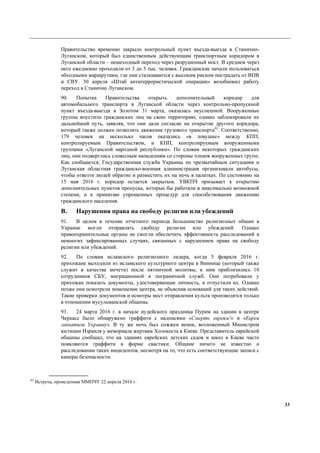 33
Правительство временно закрыло контрольный пункт въезда-выезда в Станично-
Луганском, который был единственным действующим транспортным коридором в
Луганской области – пешеходный переход через разрушенный мост. В среднем через
него ежедневно проходили от 3 до 5 тыс. человек. Гражданские начали пользоваться
обходными маршрутами, где они сталкиваются с высоким риском пострадать от ВПВ
и СВУ. 30 апреля «Штаб антитеррористической операции» возобновил работу
переход в Станично Луганском.
90. Попытка Правительства открыть дополнительный коридор для
автомобильного транспорта в Луганской области через контрольно-пропускной
пункт въезда-выезда в Золотом 31 марта, оказалась неуспешной. Вооруженные
группы впустили гражданских лиц на свою территорию, однако заблокировали их
дальнейший путь, заявляя, что они дали согласие на открытие другого коридора,
который также должен позволять движение грузового транспорта62
. Соответственно,
179 человек на несколько часов оказались «в ловушке» между КПП,
контролируемым Правительством, и КПП, контролируемым вооруженными
группами «Луганской народной республики». По словам некоторых гражданских
лиц, они подверглись словесным нападениям со стороны членов вооруженных групп.
Как сообщается, Государственная служба Украины по чрезвычайным ситуациям и
Луганская областная гражданско-военная администрация организовали автобусы,
чтобы отвезти людей обратно и разместить их на ночь в палатках. По состоянию на
15 мая 2016 г. коридор остается закрытым. УВКПЧ призывает к открытию
дополнительных пунктов пропуска, которые бы работали в максимально возможной
степени, и к принятию упрощенных процедур для способствования движению
гражданского населения.
B. Нарушения права на свободу религии или убеждений
91. В целом в течение отчетного периода большинство религиозных общин в
Украине могли отправлять свободу религии или убеждений. Однако
правоохранительные органы не смогли обеспечить эффективность расследований в
немногих зафиксированных случаях, связанных с нарушением права на свободу
религии или убеждений.
92. По словам исламского религиозного лидера, когда 5 февраля 2016 г.
прихожане выходили из исламского культурного центра в Виннице (который также
служит в качестве мечети) после пятничной молитвы, к ним приблизились 10
сотрудников СБУ, миграционной и пограничной служб. Они потребовали у
прихожан показать документы, удостоверяющие личность, и отпустили их. Однако
позже они осмотрели помещение центра, не объяснив оснований для таких действий.
Такие проверки документов и осмотры мест отправления культа производятся только
в отношении мусульманской общины.
93. 24 марта 2016 г. в начале иудейского праздника Пурим на здании в центре
Черкасс было обнаружено граффити с надписями «Смерть евреям!» и «Евреи
захватили Украину». В ту же ночь был сожжен венок, возложенный Министром
юстиции Израиля у мемориала жертвам Холокоста в Киеве. Представитель еврейской
общины сообщил, что на зданиях еврейских детских садов и школ в Киеве часто
появляются граффити в форме свастики. Общине ничего не известно о
расследовании таких инцидентов, несмотря на то, что есть соответствующие записи с
камеры безопасности.
62
Встреча, проведенная ММПЧУ 22 апреля 2016 г.
 