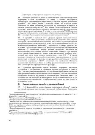 34
Территория, контролируемая вооруженными группами
94. Положение христианских общин на контролируемых вооруженными группами
территориях остается нестабильным. 17 января в Горловке представители
«министерства государственной безопасности» «Донецкой народной республики»
задержали63
трех членов общины Свидетелей Иеговы. Их отпустили только
16 февраля. Во время пребывания под стражей их допрашивали и обвиняли в
членстве в «запрещенной» «секте»64
. Хотя община Свидетелей Иеговы в Горловке
продолжает проводить собрания, количество прихожан, которые регулярно ходят на
службу, существенно сократилось. В течение отчетного периода УВКПЧ получило
сообщение, что большинство христианской общины харизматов вынуждены были в
2014 г. покинуть Луганск, из-за преследования вооруженными группами65
.
95. 18 марта 2016 г. «народный совет» «Донецкой народной республики» принял
«законопроект» о «свободе совести и о религиозных объединениях», текст которого
недоступен для ознакомления общественности. Представитель «Донецкой народной
республики» заявил, что «в Донбассе [до 2014 г.] было зарегистрировано около 1 400
всевозможных религиозных организаций, … большинство из которых внедрялись из-
за рубежа. Это преимущественно секты, которые предназначены для зомбирования
населения…»66
. Религиозные общины, которые продолжают действовать на
контролируемых вооруженными группами территориях, опасаются, что принятие
этого «закона» может привести к новому витку преследований, подобному тому,
который имел место после принятия «конституции» в мае 2014 г.67
. С начала
конфликта численность мусульманских, иудейских, греко-католических и прочих
религиозных меньшинств в районах, контролируемых вооруженными группами,
существенно сократилась. УВКПЧ напоминает, что необходимо обеспечить
уважение прав религиозных общин на свободу религии или верований, без каких-
либо административных регистрационных процедур68
.
96. Украинская православная церковь Киевского патриархата продолжает
сталкиваться с запугиваниями в «Луганской народной республике». В феврале
2016 г. два представителя «министерства государственной безопасности» «Луганской
народной республики» потребовали от местного священника в «Луганской народной
республике» подписать «соглашение о сотрудничестве». Священник заявил, что
прихожане не чувствуют себя в безопасности в местах отправления культа, и что
периодически они сталкиваются с оскорблениями со стороны местных жителей и
вооруженных групп.
C. Нарушения права на свободу мирных собраний
97. 19-22 февраля 2016 г. по всей Украины люди провели собрания69
в память
двухлетней годовщины ожесточенных столкновений и общественных беспорядков,
63
Больше информации см. тринадцатый доклад УВКПЧ, который охватывает период с 16 ноября 2015 г. по 15
февраля 2016 г., параграф 123.
64
Интервью, проведенное ММПЧУ 29 февраля 2016 г.
65
Интервью, проведенное ММПЧУ 18 марта 2016 г.
66
Официальный сайт «народного совета» «Донецкой народной республики», «Депутат Николай Рагозин
призвал не допустить деятельности деструктивных религиозных организаций на территории ДНР», 24 марта
2016 г. (см.: http://dnrsovet.su/deputat-nikolaj-ragozin-prizval-ne-dopustit-deyatelnosti-destruktivnyh-religioznyh-
organizatsij-na-territorii-dnr/).
67
Больше информации см. четвертый доклад УВКПЧ, охватывающий период с 8 июня по 15 июля 2014 г.,
параграф 156.
68
Тематический доклад независимого эксперта ООН по вопросам меньшинств, A/68/268, параграф 61.
69
Интервью, проведенное ММПЧУ 19-22 февраля 2016 г.
 