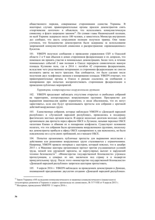 36
общественного порядка, совершаемые сторонниками единства Украины. В
некоторых случаях правоохранительные органы просили демонстрантов снять
«георгиевские ленточки» и объясняли, что использовать коммунистическую
символику и флаги запрещено законом72
. По словам главы Национальной полиции,
по всей Украине задержали около 100 человек, а заместитель Министра внутренних
дел сообщил, что шесть сотрудников полиции получили травмы. Они также
уточнили, что большинство демонстрантов были задержаны за использование
запрещенной коммунистической символики и распространение «провокационных»
буклетов.
101. УВКПЧ получило сообщения о проведении управлением СБУ в Одесской
области 2 и 9 мая обысков в домах сторонников федерализации и их допросах, что
помешало им принять участие в поминальных демонстрациях. Более того, в течение
поминальных событий 2 мая полиция в Одессе перекрыла символически важную
площадь Куликово поле, где в 2014 г. погибли 42 сторонника федерализации,
вследствие чего родственники потерпевших и сторонники федерализации не смогли
возложить цветы на место трагедии. Как сообщается, это было сделано после
получения двух телефонных звонков о минировании площади. УВКПЧ отмечает, что
правоохранительные органы в Одессе и раньше ссылались на сообщения о
минировании при попытках воспрепятствовать сторонникам федерализации в
проведении публичных мероприятий.
Территории, контролируемые вооруженными группами
102. УВКПЧ продолжает наблюдать отсутствие открытых и свободных собраний
на территориях, контролируемых вооруженными группами. Пространство для
выражения инакомыслия крайне ограничено, и люди обеспокоены, что их могут
«арестовать», если они будут организовывать протесты или собрания с критикой
действий вооруженных групп.
103. Единственные собрания, которые наблюдало УВКПЧ в «Донецкой народной
республике» и «Луганской народной республике», проводились в поддержку
фактических местных органов власти. В апреле несколько десятков молодых людей
организовали два протеста перед офисом ОБСЕ в Луганске, называя персонал ОБСЕ
«агентами Киева» и обвиняя их в поощрении конфликта. Существуют основания
полагать, что эти собрания были организованы вооруженными группами, поскольку
все демонстранты прибыли к офису ОБСЕ одновременно и, как выяснилось, не были
осведомлены ни о сути своих требований, ни о мандате ОБСЕ.
104. Попытки организовать публичные протесты для выражения несогласия с
действиями или решениями вооруженных групп сталкиваются с ограничениями.
Например, УВКПЧ провело интервью с шахтером, который пояснил, что в декабре
2015 г. в Макеевке шахтеры организовали протест против ухудшающихся условий
труда, низкой или урезанной зарплаты, ее нерегулярных выплат и нарушений
техники безопасности73
. «Министерство государственной безопасности» угрожало
протестующим, а семерых из них заключили под стражу и и подвергли
принудительному труду. После этого «министерство государственной безопасности»
«Донецкой народной республики» запретило шахтерам протестовать.
105. 9 апреля 2016 г. УВКПЧ наблюдало за проведением демонстрации в Донецке,
посвященной празднованию двухлетия создания «Донецкой народной республики».
72
Закон Украины «Об осуждении коммунистического и национал-социалистического (нацистского)
тоталитарных режимов в Украине и запрете пропаганды их символики», № 317-VIII от 9 апреля 2015 г.
73
Интервью, проведенное ММПЧУ 11 марта 2016 г.
 