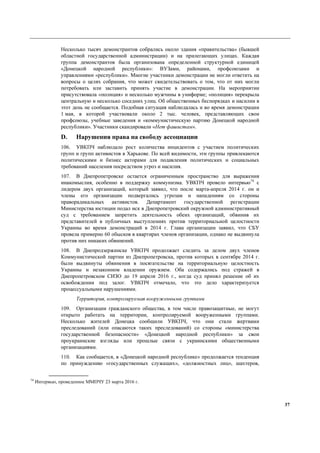 37
Несколько тысяч демонстрантов собрались около здания «правительства» (бывшей
областной государственной администрации) и на прилегающих улицах. Каждая
группа демонстрантов была организована определенной структурной единицей
«Донецкой народной республики»: ВУЗами, районами, профсоюзами и
управлениями «республики». Многие участники демонстрации не могли ответить на
вопросы о целях собрания, что может свидетельствовать о том, что от них могли
потребовать или заставить принять участие в демонстрации. На мероприятии
присутствовала «полиция» и несколько мужчины в униформе; «полиция» перекрыла
центральную и несколько соседних улиц. Об общественных беспорядках и насилии в
этот день не сообщается. Подобная ситуация наблюдалась и во время демонстрации
1 мая, в которой участвовали около 2 тыс. человек, представляющих свои
профсоюзы, учебные заведения и «коммунистическую партию Донецкой народной
республики». Участники скандировали «Нет фашистам».
D. Нарушения права на свободу ассоциации
106. УВКПЧ наблюдало рост количества инцидентов с участием политических
групп и групп активистов в Харькове. По всей видимости, эти группы привлекаются
политическими и бизнес акторами для подавления политических и социальных
требований населения посредством угроз и насилия.
107. В Днепропетровске остается ограниченным пространство для выражения
инакомыслия, особенно в поддержку коммунизма. УВКПЧ провело интервью74
с
лидером двух организаций, который заявил, что после марта-апреля 2014 г. он и
члены его организации подвергались угрозам и нападениям со стороны
праворадикальных активистов. Департамент государственной регистрации
Министерства юстиции подал иск в Днепропетровский окружной административный
суд с требованием запретить деятельность обеих организаций, обвинив их
представителей в публичных выступлениях против территориальной целостности
Украины во время демонстраций в 2014 г. Глава организации заявил, что СБУ
провела примерно 60 обысков в квартирах членов организации, однако не выдвинула
против них никаких обвинений.
108. В Днепродзержинске УВКПЧ продолжает следить за делом двух членов
Коммунистической партии из Днепропетровска, против которых в сентябре 2014 г.
были выдвинуты обвинения в посягательстве на территориальную целостность
Украины и незаконном владении оружием. Оба содержались под стражей в
Днепропетровском СИЗО до 19 апреля 2016 г., когда суд принял решение об их
освобождении под залог. УВКПЧ отмечало, что это дело характеризуется
процессуальными нарушениями.
Территория, контролируемая вооруженными группами
109. Организации гражданского общества, в том числе правозащитные, не могут
открыто работать на территории, контролируемой вооруженными группами.
Несколько жителей Донецка сообщили УВКПЧ, что они стали жертвами
преследований (или опасаются таких преследований) со стороны «министерства
государственной безопасности» «Донецкой народной республики» за свои
проукраинские взгляды или прошлые связи с украинскими общественными
организациями.
110. Как сообщается, в «Донецкой народной республике» продолжается тенденция
по принуждению «государственных служащих», «должностных лиц», шахтеров,
74
Интервью, проведенное ММПЧУ 23 марта 2016 г.
 