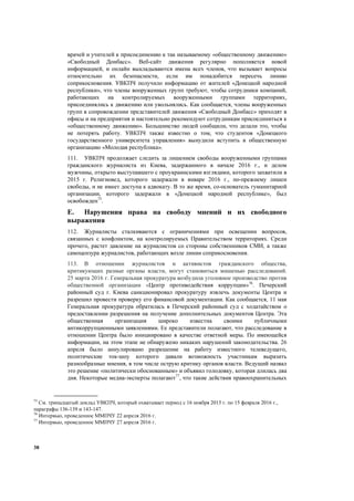 38
врачей и учителей к присоединению к так называемому «общественному движению»
«Свободный Донбасс». Веб-сайт движения регулярно пополняется новой
информацией, и онлайн выкладываются имена всех членов, что вызывает вопросы
относительно их безопасности, если им понадобится пересечь линию
соприкосновения. УВКПЧ получило информацию от жителей «Донецкой народной
республики», что члены вооруженных групп требуют, чтобы сотрудники компаний,
работающих на контролируемых вооруженными группами территориях,
присоединялись к движению или увольнялись. Как сообщается, члены вооруженных
групп в сопровождении представителей движения «Свободный Донбасс» приходят в
офисы и на предприятия и настоятельно рекомендуют сотрудникам присоединиться к
«общественному движению». Большинство людей сообщили, что делали это, чтобы
не потерять работу. УВКПЧ также известно о том, что студентов «Донецкого
государственного университета управления» вынудили вступить в общественную
организацию «Молодая республика».
111. УВКПЧ продолжает следить за лишением свободы вооруженными группами
гражданского журналиста из Киева, задержанного в начале 2016 г., и делом
мужчины, открыто выступавшего с проукраинскими взглядами, которого захватили в
2015 г. Религиовед, которого задержали в январе 2016 г., по-прежнему лишен
свободы, и не имеет доступа к адвокату. В то же время, со-основатель гуманитарной
организации, которого задержали в «Донецкой народной республике», был
освобожден75
.
E. Нарушения права на свободу мнений и их свободного
выражения
112. Журналисты сталкиваются с ограничениями при освещении вопросов,
связанных с конфликтом, на контролируемых Правительством территориях. Среди
прочего, растет давление на журналистов со стороны собственников СМИ, а также
самоцензура журналистов, работающих возле линии соприкосновения.
113. В отношении журналистов и активистов гражданского общества,
критикующих разные органы власти, могут становиться мишенью расследований.
25 марта 2016 г. Генеральная прокуратура возбудила уголовное производство против
общественной организации «Центр противодействия коррупции»76
. Печерский
районный суд г. Киева санкционировал прокуратуру извлечь документы Центра и
разрешил провести проверку его финансовой документации. Как сообщается, 11 мая
Генеральная прокуратура обратилась в Печерский районный суд с ходатайством о
предоставлении разрешения на получение дополнительных документов Центра. Эта
общественная организация широко известна своими публичными
антикоррупционными заявлениями. Ее представители полагают, что расследование в
отношении Центра было инициировано в качестве ответной меры. По имеющейся
информации, на этом этапе не обнаружено никаких нарушений законодательства. 26
апреля было аннулировано разрешение на работу известного телеведущего,
политические ток-шоу которого давали возможность участникам выразить
разнообразные мнения, в том числе острую критику органов власти. Ведущий назвал
это решение «политически обоснованным» и объявил голодовку, которая длилась два
дня. Некоторые медиа-эксперты полагают77
, что такие действия правоохранительных
75
См. тринадцатый доклад УВКПЧ, который охватывает период с 16 ноября 2015 г. по 15 февраля 2016 г.,
параграфы 136-139 и 143-147.
76
Интервью, проведенное ММПЧУ 22 апреля 2016 г.
77
Интервью, проведенное ММПЧУ 27 апреля 2016 г.
 