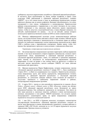 40
сообщается, получили аккредитацию для работы в «Донецкой народной республике».
В частности, были опубликованы их имена, номера телефонов и адреса. Один
сотрудник СМИ, работающий в «Донецкой народной республике», сообщил
УВКПЧ81
, что в этот список входят и лица, не являющиеся журналистами, которые
работали в Донецке еще до начала конфликта. Вызывает обеспокоенность, что люди,
оказавшиеся в этом списке, изображаются в контролируемых Правительством
районах сотрудничающими с террористами, а это может поставить их под угрозу.
УВКПЧ напоминает о том, насколько важно обеспечить защиту персональных
данных, чтобы не допустить злоупотреблений ими, а также обращает внимание, что
веб-сайт, опубликовавший эти данные, – это тот же веб-сайт, данные которого
используются правительственными силами на КПП на линии соприкосновения.
120. Министр информационной политики создал межведомственную рабочую
группу для осуществления Плана действий в области прав человека. Рабочая группа
должна предложить изменения в законодательство в отношении права на свободу
мнений и их свободного выражения с целью гармонизации законодательства в сфере
СМИ и свободы слова с европейскими стандартами. Крайне важно, чтобы этот
процесс был прозрачным и проходил в консультациях с гражданским обществом.
Территория, контролируемая вооруженными группами
121. На контролируемых вооруженными группами территориях свобода выражения
мнений, в том числе возможность открыто выражать инакомыслие, остается строго
ограниченной. Люди, проживающие в «Донецкой народной республике» и
«Луганской народной республике», знают, что свободное и публичное выражение
своих мнений не допускается на контролируемых вооруженными группами
территориях. В ответ на вопрос о том, почему никто не протестует и открыто не
выступает против «республик», жители сообщают УВКПЧ, что такие действия
невозможно себе представить.
122. Фриланс-журналистка Мария Варфоломеева, которую вооруженные группы
«Луганской народной республики» похитили 9 января 2015 г., была освобождена
3 марта 2016 г. в обмен на содержащуюся под стражей у Правительства женщину-
члена вооруженных групп. Для многих журналистов, намеревающихся готовить
репортажи из «Донецкой народной республики» и «Луганской народной
республики», ее длительное лишение свободы стало сигналом об опасности и
отсутствии терпимости к свободному выражению мнений в районах,
контролируемых вооруженными группами.
123. 8 марта 2016 г. группа из пяти российских журналистов из каналов «Russia
Today», «Первый канал», «Пятый канал» и РИА «Новости» попали под обстрел
около КПП «Донецкой народной республики» возле Ясиноватой на трассе
Ясиноватая-Горловка. Как сообщается, журналисты не пострадали. Они имели на
себе знаки различия и, насколько известно, сообщили о своем местонахождении
военным, находящимся в этом районе. УВКПЧ напоминает, что согласно нормам
международного гуманитарного права, во время вооруженных конфликтов
журналисты пользуются специальной защитой.
124. 1 мая 2016 г. на КПП в Курахово несколько «служащих» «министерства
государственной безопасности» «Донецкой народной республики» отказали во
въезде двум британским и одному австралийскому журналисту, которые работают в
турецком СМИ «TRT World», несмотря на то, что 29 апреля журналисты получили
аккредитацию. Причина отказа не уточняется.
81
Интервью, проведенное ММПЧУ 10 мая 2016 г.
 