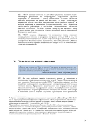 41
125. УВКПЧ обращает внимание на дальнейшее ухудшение положения медиа-
провайдеров, работающих на контролируемых вооруженными группами
территориях. В дополнению к запрету «министерства юстиции» «Луганской
народной республики» на работу 150 веб-сайтов, 22 марта «министерство
информации, печати и массовых коммуникаций» зарегистрировало «приказ»82
, в
котором операторам и провайдерам телекоммуникационных услуг запрещается
распространять информацию с нарушением «законодательства» «Луганской
народной республики». Согласно позиции «министерства юстиции», такие
ограничительные меры предприняты с целью дальнейшей защиты «национальной
безопасности республики».
126. УВКПЧ получило информацию, что вооруженные группы оказывают
непосредственное влияние на содержание материалов местных СМИ в том, что
касается освещения деятельности лидеров вооруженных групп и событий, связанных
с конфликтом. По словам местных журналистов, у жителей и работников СМИ есть
возможность открыто выражать свои взгляды без цензуры только на нескольких веб-
сайтах или онлайн-каналах.
V. Экономические и социальные права
127. Два года конфликта оказали существенное влияние на социальные и
экономические права гражданского населения по всей Украине. Меры, введенные в
силу решениями Правительства от ноября 2014 г. 83
, продолжают оказывать пагубное
воздействие на гражданских лиц, проживающих в контролируемых вооруженными
группами районах. Прекращение предоставления всех государственных услуг
привело к сворачиванию государственной защиты и большей уязвимости населения.
Граждане не могут получать причитающиеся им социальные выплаты, иметь доступ
к банковским счетам и получать документы о регистрации актов гражданского
82
«Приказ» «министерства информации, печати и массовых коммуникаций» «ЛНР» от 22 марта 2016 г. № 10-
ОД «О запрете распространения информации с информационных сайтов, распространяющих информацию с
нарушением законодательства Луганской Народной Республики, и запрете вещания» р(зарегистрирован в
«министерстве юстиции» «ЛНР» 25 апреля 2016 г. за № 181/528).
83
Решение Совета национальной безопасности и обороны от 4 ноября 2014 г. «О неотложных мерах по
стабилизации социально-экономической ситуации в Донецкой и Луганской областях», введенное в действие
Указом Президента Украины № 875/2014 от 14 ноября 2014 г., и принятое после этого Решения Постановление
Кабинета Министров Украины № 595 от 7 ноября 2014 г. «Некоторые вопросы финансирования бюджетных
учреждений, осуществления социальных выплат населению и предоставления финансовой поддержки
отдельным предприятиям и организациям Донецкой и Луганской областей».
«Почему мы, почему мы? Это не жизнь. У нас семья из шести человек, и мы
выживаем на две пенсии. Никто из нас не может позволить себе лекарства.
Лучше бы они убили нас, чем так страдать»
- Пожилая женщина с раком, живущая в Донецке
 