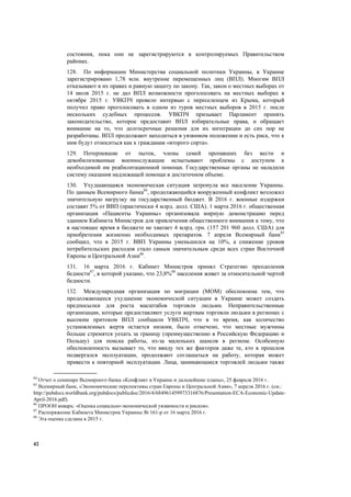 42
состояния, пока они не зарегистрируются в контролируемых Правительством
районах.
128. По информации Министерства социальной политики Украины, в Украине
зарегистрировано 1,78 млн. внутренне перемещенных лиц (ВПЛ). Многим ВПЛ
отказывают в их правах и равную защиту по закону. Так, закон о местных выборах от
14 июля 2015 г. не дал ВПЛ возможности проголосовать на местных выборах в
октябре 2015 г. УВКПЧ провело интервью с переселенцем из Крыма, который
получил право проголосовать в одном из туров местных выборов в 2015 г. после
нескольких судебных процессов. УВКПЧ призывает Парламент принять
законодательство, которое предоставит ВПЛ избирательные права, и обращает
внимание на то, что долгосрочные решения для их интеграции до сих пор не
разработаны. ВПЛ продолжают находиться в уязвимом положении и есть риск, что к
ним будут относиться как к гражданам «второго сорта».
129. Потерпевшие от пыток, члены семей пропавших без вести и
демобилизованные военнослужащие испытывают проблемы с доступом к
необходимой им реабилитационной помощи. Государственные органы не наладили
систему оказания надлежащей помощи в достаточном объеме.
130. Ухудшающаяся экономическая ситуация затронула все население Украины.
По данным Всемирного банка84
, продолжающийся вооруженный конфликт возложил
значительную нагрузку на государственный бюджет. В 2016 г. военные издержки
составят 5% от ВВП (практически 4 млрд. долл. США). 1 марта 2016 г. общественная
организация «Пациенты Украины» организовала мирную демонстрацию перед
зданием Кабинета Министров для привлечения общественного внимания к тому, что
в настоящее время в бюджете не хватает 4 млрд. грн. (157 201 960 долл. США) для
приобретения жизненно необходимых препаратов. 7 апреля Всемирный банк85
сообщил, что в 2015 г. ВВП Украины уменьшился на 10%, а снижение уровня
потребительских расходов стало самым значительным среди всех стран Восточной
Европы и Центральной Азии86
.
131. 16 марта 2016 г. Кабинет Министров принял Стратегию преодоления
бедности87
, в которой указано, что 23,8%88
населения живет за относительной чертой
бедности.
132. Международная организация по миграции (МОМ) обеспокоена тем, что
продолжающееся ухудшение экономической ситуации в Украине может создать
предпосылки для роста масштабов торговли людьми. Неправительственные
организации, которые предоставляют услуги жертвам торговли людьми в регионах с
высоким притоком ВПЛ сообщили УВКПЧ, что в то время, как количество
установленных жертв остается низким, было отмечено, что местные мужчины
больше стремятся уехать за границу (преимущественно в Российскую Федерацию и
Польшу) для поиска работы, из-за маленьких шансов в регионе. Особенную
обеспокоенность вызывает то, что ввиду тех же факторов даже те, кто в прошлом
подвергался эксплуатации, продолжают соглашаться на работу, которая может
привести к повторной эксплуатации. Лица, занимающиеся торговлей людьми также
84
Отчет о семинаре Всемирного банка «Конфликт в Украине и дальнейшие планы», 25 февраля 2016 г.
85
Всемирный банк, «Экономические перспективы стран Европы и Центральной Азии», 7 апреля 2016 г. (см.:
http://pubdocs.worldbank.org/pubdocs/publicdoc/2016/4/684961459973316876/Presentation-ECA-Economic-Update-
April-2016.pdf).
86
ПРООН январь: «Оценка социально-экономической уязвимости и рисков».
87
Распоряжение Кабинета Министров Украины № 161-р от 16 марта 2016 г.
88
Эта оценка сделана в 2015 г.
 