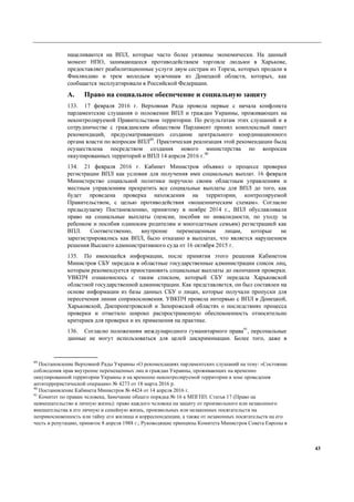 43
нацеливаются на ВПЛ, которые часто более уязвимы экономически. На данный
момент НПО, занимающееся противодействием торговле людьми в Харькове,
предоставляет реабилитационные услуги двум сестрам из Тореза, которых продали в
Финляндию и трем молодым мужчинам из Донецкой области, которых, как
сообщается эксплуатировали в Российской Федерации.
A. Право на социальное обеспечение и социальную защиту
133. 17 февраля 2016 г. Верховная Рада провела первые с начала конфликта
парламентские слушания о положении ВПЛ и граждан Украины, проживающих на
неконтролируемой Правительством территории. По результатам этих слушаний и в
сотрудничестве с гражданским обществом Парламент принял комплексный пакет
рекомендаций, предусматривающих создание центрального координационного
органа власти по вопросам ВПЛ89
. Практическая реализация этой рекомендации была
осуществлена посредством создания нового министерства по вопросам
оккупированных территорий и ВПЛ 14 апреля 2016 г.90
134. 21 февраля 2016 г. Кабинет Министров объявил о процессе проверки
регистрации ВПЛ как условия для получения ими социальных выплат. 16 февраля
Министерство социальной политики поручило своим областным управлениям и
местным управлениям прекратить все социальные выплаты для ВПЛ до того, как
будет проведена проверка нахождения на территории, контролируемой
Правительством, с целью противодействия «мошенническим схемам». Согласно
предыдущему Постановлению, принятому в ноябре 2014 г., ВПЛ обуславливали
право на социальные выплаты (пенсии, пособия по инвалидности, по уходу за
ребенком и пособия одиноким родителям и многодетным семьям) регистрацией как
ВПЛ. Соответственно, внутренне перемещенным лицам, которые не
зарегистрировались как ВПЛ, было отказано в выплатах, что является нарушением
решения Высшего административного суда от 16 октября 2015 г.
135. По имеющейся информации, после принятия этого решения Кабинетом
Министров СБУ передала в областные государственные администрации список лиц,
которым рекомендуется приостановить социальные выплаты до окончания проверки.
УВКПЧ ознакомилось с таким списком, который СБУ передала Харьковской
областной государственной администрации. Как представляется, он был составлен на
основе информации из базы данных СБУ о лицах, которые получали пропуски для
пересечения линии соприкосновения. УВКПЧ провела интервью с ВПЛ в Донецкой,
Харьковской, Днепропетровской и Запорожской областях о последствиях процесса
проверки и отметило широко распространенную обеспокоенность относительно
критериев для проверки и их применения на практике.
136. Согласно положениям международного гуманитарного права91
, персональные
данные не могут использоваться для целей дискриминации. Более того, даже в
89
Постановление Верховной Рады Украины «О рекомендациях парламентских слушаний на тему: «Состояние
соблюдения прав внутренне перемещенных лиц и граждан Украины, проживающих на временно
оккупированной территории Украины и на временно неконтролируемой территории в зоне проведения
антитеррористической операции» № 4273 от 18 марта 2016 р.
90
Постановление Кабинета Министров № 4424 от 14 апреля 2016 г.
91
Комитет по правам человека, Замечание общего порядка № 16 к МПГПП: Статья 17 (Право на
невмешательство в личную жизнь): право каждого человека на защиту от произвольного или незаконного
вмешательства в его личную и семейную жизнь, произвольных или незаконных посягательств на
неприкосновенность или тайну его жилища и корреспонденции, а также от незаконных посягательств на его
честь и репутацию, принятое 8 апреля 1988 г.; Руководящие принципы Комитета Министров Совета Европы в
 
