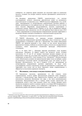 46
сообщается, это сократило время ожидания для получения права на социальные
выплаты, условием для которых является наличие признаваемого свидетельства о
рождении.
146. Интервью, проведенные УВКПЧ, свидетельствуют, что наличие
удостоверяющих личность документов действительно влияет на возможность
получения выплат и социальных услуг. УВКПЧ получило информацию, что у детей-
сирот, эвакуированных из контролируемых вооруженными группами районов, и
бывших заключенных из этих районов часто нет таких документов, из-за чего они не
могут получать образование, трудоустраиваться, получать гуманитарную и
социальную помощь. Правительство Украины до сих пор не разработало порядок
восстановления таких документов, хотя об этой проблеме было известно еще в 2014
г. Люди, проживающие на контролируемых вооруженными группами территориях и
желающие обновить паспорта сталкиваются с дополнительными трудностями.
Территория, контролируемая вооруженными группами
147. УВКПЧ обеспокоено, что граждане, которые возвращаются на
контролируемые вооруженными группами территории, могут столкнуться с риском
дискриминации и отношения к себе как к «предателям». По словам собеседников
УВКПЧ, для принятия решений о том, можно ли или нельзя трудоустроить
вернувшегося человека, особенно на должность врача, учителя или государственного
служащего, может проводиться специальная процедура «общественного
голосования».
148. С 16 марта 2016 г. «Донецкая народная республика» стала выдавать
собственные «паспорта». В первую очередь они выдаются людям, которым
исполнилось 16, 25 или 45 лет (возраст получения паспорта впервые или его
обновления), а также тем, кто утерял свои документы, удостоверяющие личность. По
сообщениям, до июня 2016 г. будут выданы 34 тыс. «паспортов»94
. Наличие паспорта
станет обязательным условием для предоставления права голоса на выборах, однако
на возможность получения прочих государственных услуг оно влиять не будет.
Вызывает обеспокоенность, что дети в возрасте 16-18 лет, проживающие на
контролируемых вооруженными группами территориях, не будут иметь
удостоверяющих личность документов, которые бы признавались за пределами этих
территорий, если только они не будут пересекать линию соприкосновения и
обращаться за получением украинских паспортов.
C. Жилищные, земельные и имущественные права
149. Гражданское население, проживающие по обе стороны линии
соприкосновения, остается крайне обеспокоенным вопросами своих жилищных,
земельных и имущественных прав. Правительство Украины пока не разработало
комплексного механизма обеспечения этих прав, в том числе компенсационных
механизмов. Продолжающиеся бои и захваты домов создают препятствия для
возвращения людей в свои дома насовсем. Более того, именно проверка своего
имущества называется одной из основных причин, по которым ВПЛ возвращаются в
затронутые конфликтом районы, из-за сообщений о мародерстве и дальнейшего
причинения ущерба собственности гражданского населения.
94
Донецкое агентство новостей, «Более 34 тысяч паспортов республиканского образца до лета получат
молодые граждане ДНР – Захарченко», 16 марта 2016 г. (см.:http://dan-news.info/politics/bolee-34-tysyach-
pasportov-respublikanskogo-obrazca-do-leta-poluchat-molodye-grazhdane-dnr-zaxarchenko.html).
 