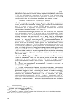 48
руководство центра не смогли согласовать условия проживания десятков ВПЛ с
инвалидностью, как им было обещано ранее. В результате этого в конце апреля около
50 ВПЛ получили извещения о выселении. По состоянию на 10 мая несколько семей
уже переехали в другие центры компактного проживания во избежание выселения. В
таких случаях ВПЛ не могут полностью реализовать свое право на жилище.
Территория, контролируемая вооруженными группами
154. На контролируемых вооруженными группами территориях продолжаются
захваты, разграбления, причинение ущерба и использование имущества в военных
целях. В течение отчетного периода УВКПЧ провело интервью с людьми,
сообщившими, что их имущество было разграблено и частично или полностью
разрушено вооруженными группами в 2014 или 2015 гг.
155. Некоторые из потерпевших полагают, что они пострадали из-за выражения
своих проукраинских взглядов99
. Супружеская пара из Алчевска Луганской области
сообщила, что их сосед стал свидетелем разграбления их имущества вооруженными
группами и слышал, как они говорили, что тут жили «люди с проукраинской
позицией», используя оскорбительное слово «укропы». О подобном случае сообщил
мужчина100
из Свердловска Луганской области – бывший военнослужащий, а в
настоящее время – ВПЛ. По его словам, 27 июня 2014 г. его задержали вооруженные
группы, после чего три человека, которые назвали себя представителями Главного
разведывательного управления Российской Федерации, допрашивали и пытали его.
Он сообщил, что вооруженные группы уничтожили его логистический бизнес, в том
числе 30 грузовых автомобилей, несколько складов товаров, гаражи, автомобили и
оборудование общей стоимостью в 20 млн. грн. (приблизительно 780 тыс. долл.
США). По словам свидетелей полного уничтожения его имущества, вооруженные
группы использовали взрывные устройства, поставив под угрозу жителей
близлежащих домов.
156. В июле 2014 г. в Дружковке101
бизнесмен в течение пяти дней содержался под
стражей у вооруженных групп, где его пытали за отказ отдать свой бизнес и
«сотрудничать с новыми органами власти». Его жене и дочери угрожали
сексуальным насилием, и впоследствии его бизнес и имущество были разграблены.
D. Право на наивысший достижимый уровень физического и
психического здоровья
157. Система здравоохранения Украины в целом сталкивалась с комплексными
проблемами еще до конфликта, и положение пациентов, нуждающихся в жизненно
необходимом лечении, с 2014 г. ухудшилось еще сильнее. Издержки, заложенные в
Государственный бюджет, покрывают потребности в лечении лиц, живущих с ВИЧ
только на 30%, пациентов с туберкулезом – на 37%, гепатитом – 9%, детей с
онкологическими заболеваниями – на 66%, а взрослых с гемофилией – на 27%.102
Кроме этого, задерживается проведение тендеров на приобретение соответствующих
препаратов, что может провести к перебоям в их поставках и серьезным рискам для
пациентов.
99
Интервью, проведенное ММПЧУ 18 марта 2016 г.
100
Интервью, проведенное ММПЧУ 5 мая 2016 г.
101
Интервью, проведенное ММПЧУ 3 апреля 2016 г.
102
НПО «Пациенты Украины», доступно по ссылке: http://patients.org.ua/2016/03/01/uryad-spisav-pomirati-
bilshe-100-tisyach-smertelno-hvorih-patsiyentiv/.
 
