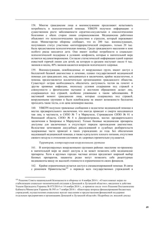 49
158. Многие гражданские лица и военнослужащие продолжают испытывать
потребность в психологической помощи. УВКПЧ получило информацию о
существенном росте заболеваемости сердечно-сосудистыми и онкологическими
болезнями с обеих сторон линии соприкосновения. Медицинские работники
объясняют это психологическими трудностями и стрессом, который переживают
люди. Министерство обороны сообщает, что из 200 тыс. военнослужащих,
получивших статус участника «антитеррористической операции», только 20 тыс.
была предоставлена психологическая помощь. Среди гражданского населения в зоне
особого риска находятся дети. Они имеют особые потребности в социально-
психологической поддержке в условиях конфликта, которые в значительной мере
остаются неудовлетворенными. Согласно статистической информации одной хорошо
известной горячей линии для детей, на которую в среднем поступает около 4 тыс.
звонков в месяц, 40% звонков касаются вопросов психического здоровья.
159. Военнослужащие, освобожденные от вооруженных групп, имеют доступ к
бесплатной базовой диагностике и лечению, однако государственной медицинской
помощи для гражданских лиц, находившихся в заключении, крайне недостаточно, и
помощь предоставляется исключительно организациями гражданского общества.
Существует острая необходимость обеспечить доступность тестов на гепатит и
другие кровяные инфекции, поскольку условия содержания под стражей в
совокупности с физическими пытками и жестоким обращением делает лиц,
содержащихся под стражей, особенно уязвимыми к таким заболеваниям. В
настоящий момент гражданские лица, которые содержались под стражей,
вооруженными группами и были освобождены не имеют возможности бесплатно
проходить такие тесты, а их цена непомерно высока.
160. УВКПЧ получило тревожные сообщения о недостатке медицинской помощи в
местах предварительного заключения, что иногда приводит к смерти находящихся
там лиц; в частности, в СИЗО № 7 в Мариуполе, Стрижавском СИЗО № 81 в
Винницкой области, СИЗО № 4 в Днепропетровске, местах предварительного
заключения в Запорожье и Мариуполе). Только базовые медицинские препараты
доступны для заключенных и отсутствует порядок прохождения диагностики.
Вследствие затягивания досудебных расследований и судебных разбирательств
задержанные часто проводят в таких учреждениях до года. Без обеспечения
надлежащей медицинской помощи, а также в результате плохого питания, отсутствия
свежего воздуха и отопления состояние их здоровья стремительно ухудшается.
Территория, контролируемая вооруженными группами
161. В контролируемых вооруженными группами районах население по-прежнему
в значительной мере не имеет доступа и не может позволить себе медицинские
препараты. Хотя в крупных городах частные аптеки предлагают широкий выбор
базовых препаратов, пациенты редко могут позволить себе рецептурные
медикаменты ввиду их высокой стоимости и ограниченности своих финансов.
162. Крайне ограниченным остается доступ к специализированной помощи. В связи
с решением Правительства103
о переводе всех государственных учреждений в
103
Решение Совета национальной безопасности и обороны от 4 ноября 2014 г. «О неотложных мерах по
стабилизации социально-экономической ситуации в Донецкой и Луганской областях», введенное в действие
Указом Президента Украины № 875/2014 от 14 ноября 2014 г., и принятое после этого Решения Постановление
Кабинета Министров Украины № 595 от 7 ноября 2014 г. «Некоторые вопросы финансирования бюджетных
учреждений, осуществления социальных выплат населению и предоставления финансовой поддержки
отдельным предприятиям и организациям Донецкой и Луганской областей». Подробнее см. восьмой доклад
 