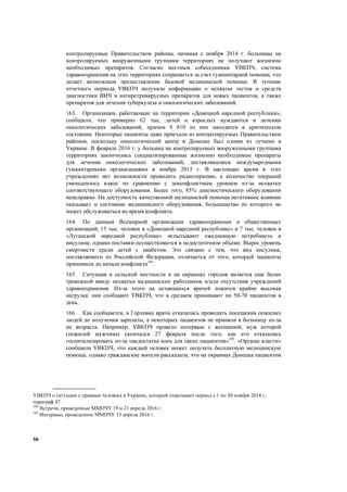 50
контролируемые Правительством районы, начиная с ноября 2014 г. больницы на
контролируемых вооруженными группами территориях не получают жизненно
необходимых препаратов. Согласно местным собеседникам УВКПЧ, система
здравоохранения на этих территориях сохраняется за счет гуманитарной помощи, что
делает возможным предоставление базовой медицинской помощи. В течение
отчетного периода УВКПЧ получило информацию о нехватке тестов и средств
диагностики ВИЧ и антиретровирусных препаратов для новых пациентов, а также
препаратов для лечения туберкулеза и онкологических заболеваний.
163. Организации, работающие на территории «Донецкой народной республики»,
сообщили, что примерно 62 тыс. детей и взрослых нуждаются в лечении
онкологических заболеваний, причем 9 810 из них находятся в критическом
состоянии. Некоторые пациенты даже приехали из контролируемых Правительством
районов, поскольку онкологический центр в Донецке был одним из лучших в
Украине. В феврале 2016 г. у больниц на контролируемых вооруженными группами
территориях закончились специализированные жизненно необходимые препараты
для лечения онкологических заболеваний, доставлявшиеся международными
гуманитарными организациями в ноябре 2015 г. В настоящее время в этих
учреждениях нет возможности проводить радиотерапию, а количество операций
уменьшилось вдвое по сравнению с доконфликтным уровнем из-за нехватки
соответствующего оборудования. Более того, 85% диагностического оборудования
неисправно. На доступность качественной медицинской помощи негативное влияние
оказывает и состояние медицинского оборудования, большинство из которого не
может обслуживаться во время конфликта.
164. По данным Всемирной организации здравоохранения и общественных
организаций, 15 тыс. человек в «Донецкой народной республике» и 7 тыс. человек в
«Луганской народной республике» испытывают ежедневную потребность в
инсулине, однако поставки осуществляются в недостаточном объеме. Вырос уровень
смертности среди детей с диабетом. Это связано с тем, что вид инсулина,
поставляемого из Российской Федерации, отличается от того, который пациенты
принимали до начала конфликта104
.
165. Ситуация в сельской местности и на окраинах городов является еще более
тревожной ввиду нехватки медицинских работников и/или отсутствия учреждений
здравоохранения. Из-за этого на остающихся врачей ложится крайне высокая
нагрузка: они сообщают УВКПЧ, что в среднем принимают по 50-70 пациентов в
день.
166. Как сообщается, в Горловке врачи отказались проводить посещения пожилых
людей до получения зарплаты, а некоторых пациентов не приняли в больницу из-за
их возраста. Например, УВКПЧ провело интервью с женщиной, муж которой
(пожилой мужчина) скончался 27 февраля после того, как его отказались
госпитализировать из-за «недостатка коек для таких пациентов»105
. «Органы власти»
сообщили УВКПЧ, что каждый человек может получать бесплатную медицинскую
помощь, однако гражданские жители рассказали, что на окраинах Донецка пациентов
УВКПЧ о ситуации с правами человека в Украине, который охватывает период с 1 по 30 ноября 2014 г.,
параграф 47.
104
Встречи, проведенные ММПЧУ 19 и 21 апреля 2016 г.
105
Интервью, проведенное ММПЧУ 13 апреля 2016 г.
 