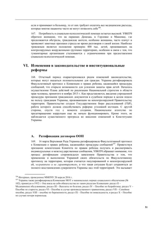 51
если и принимают в больницу, то от них требуют оплатить все медицинские расходы,
которые многие пациенты часто не могут позволить себе106
.
167. Потребность в социально-психологической помощи остается высокой. УВКПЧ
обратило внимание, что на окраинах Донецка, в Горловке и Макеевке, где
продолжаются обстрелы, гражданские жители, особенно женщины, часто плачут и
проявляют заметные признаки стресса во время разговоров о своей жизни. Наиболее
тревожным является положение примерно 400 тыс. детей, проживающих на
контролируемых вооруженными группами территориях, особенно в связи с тем, что
гуманитарные организации сталкиваются с ограничениями при предоставлении
социально-психологической помощи.
VI. Изменения в законодательстве и институциональные
реформы
168. Отчетный период охарактеризовался рядом изменений законодательстве,
которые могут оказаться положительными для граждан. Украина ратифицировала
Факультативный протокол к Конвенции о правах ребенка, касающийся процедуры
сообщений, что открыло возможности для усиления защиты прав детей. Началось
осуществление Плана действий по реализации Национальной стратегии в области
прав человека, принятого в ноябре 2015 г. Как представляется, введение упрощенной
процедуры признания гражданских документов в судебном порядке в целом пошло
на пользу гражданам Украины, проживающим на неконтролируемой Правительству
территории. Правительство создало Государственное бюро расследований (ГБР),
работа которого должна способствовать реформе уголовной юстиции. С другой
стороны, спустя год с момента создания, Национальное агентство по
предотвращению коррупции еще не начало функционировать. Кроме этого, не
наблюдается существенного прогресса во внесении изменений в Конституцию
Украины.
A. Ратификация договоров ООН
169. 16 марта Верховная Рада Украины ратифицировала Факультативный протокол
к Конвенции о правах ребенка, касающийся процедуры сообщений107
. Приветствуя
признание компетенции Комитета по правам ребенка получать и рассматривать
индивидуальные и межгосударственные сообщения, УВКПЧ обрашает внимание, что
процесс ратификации сопровождался заявлением Правительства о том, что
применение и выполнение Украиной своих обязательств по Факультативному
протоколу на территории, которая считается оккупированной и неконтролируемой
ей, «ограничено и не гарантируется», и что такая ситуация будет сохраняться до
полного восстановления суверенитета Украины над этой территорией. Это вызывает
106
Интервью, проведенное ММПЧУ 20 апреля 2016 г.
107
Украина также ратифицировала Конвенцию МОТ о минимальных нормах социального обеспечения (№
102), принятую в 1952 г. Она взяла на себя обязательства по таким разделам Конвенции: раздел ІІ –
Медицинское обслуживание, раздел III – Выплаты по болезни, раздел IV – Пособие по безработице, раздел V –
Пособие по старости, раздел VI – Пособие в случае производственного травматизма, раздел VII – Семейное
пособие, раздел VIII – пособие по беременности, раздел IX – Пособие по инвалидности, и раздел Х – Пособие
по случаю потери кормильца.
 
