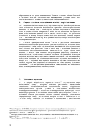 52
обеспокоенность, что люди, проживающие в Крыму и отдельных районах Донецкой
и Луганской областей, контролируемых вооруженными группами, могут быть
лишены возможности подавать индивидуальные сообщения в Комитет.
B. Осуществление плана действий в области прав человека
170. В течение отчетного периода государственные органы начали осуществление
Плана действий по реализации Национальной стратегии в области прав человека,
принятого 23 ноября 2015 г. Министерство юстиции опубликовало квартальный
отчет, в котором собрана информация о мерах по его реализации, предпринятых
всеми ответственными органами власти. Отчет свидетельствует, что реализация
большинства из 44 мер, которые должны были быть выполнены в первом квартале
2016 г., продолжается до сих пор, в то время как некоторые меры выполнены ранее
запланированного срока.
171. Согласно предварительной оценке УВКПЧ и результатам мониторинга,
проведенного некоторыми организациями гражданского общества, некоторые меры,
которые значатся в этом отчете как выполненные, на самом деле были осуществлены
лишь частично или формально. Одна из таких мер – подготовка изменений в
национальное антидискриминационное законодательство. Пункт 105(1) плана
действий в области прав человека предусматривает разработку изменений в
законодательство с целью привести перечень признаков, дискриминация по которым
запрещена, в соответствие с директивами Европейского Союза, в том числе включить
в него такие признаки, как сексуальная ориентация и гендерная идентичность. В
ноябре 2015 г. Верховная Рада приняла изменения в трудовое законодательство,
согласно которым была запрещена дискриминация по этому признаку в трудовых
отношениях108
. УВКПЧ призывает органы власти также включить это положение в
общее антидискриминационное законодательство.
C. Уголовная юстиция
172. 29 февраля Правительство формально создало109
Государственное бюро
расследований (ГБР)110
, которому поручено расследовать преступления,
совершенные высокопоставленными должностными лицами, сотрудниками
правоохранительных органов, судьями и сотрудниками Национального
антикоррупционного бюро и Специальной антикоррупционной прокуратуры, а также
военные преступления, за исключением преступлений, предусмотренных статьей 422
Уголовного кодекса (разглашение сведений военного характера, составляющих
государственную тайну), расследование которых остается в юрисдикции СБУ.
Согласно закону, Директор ГБР назначается в соответствии с представлением
108
Закон Украины № 785-VIII «О внесении изменений в Кодекс законов о труде Украины относительно
гармонизации законодательства в сфере предотвращения и противодействия дискриминации с правом
Европейского Союза» от 12 ноября 2015 г.
109
Постановление Кабинета Министров № 127 «О создании Государственного бюро расследований» от 29
февраля 2016 г.
110
Закон Украины № 794-VIII «О государственном бюро расследований» от 12 ноября 2015 г.
 