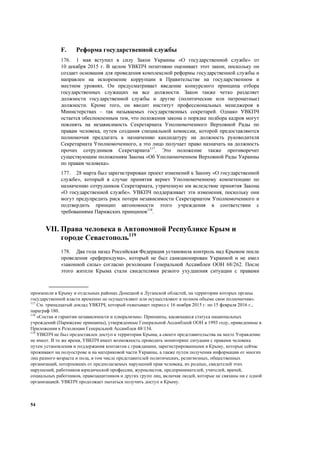 54
F. Реформа государственной службы
176. 1 мая вступил в силу Закон Украины «О государственной службе» от
10 декабря 2015 г. В целом УВКПЧ позитивно оценивает этот закон, поскольку он
создает основания для проведения комплексной реформы государственной службы и
направлен на искоренение коррупции в Правительстве на государственном и
местном уровнях. Он предусматривает введение конкурсного принципа отбора
государственных служащих на все должности. Закон также четко разделяет
должности государственной службы и другие (политические или патронатные)
должности. Кроме того, он вводит институт профессиональных менеджеров в
Министерствах – так называемых государственных секретарей. Однако УВКПЧ
остается обеспокоенным тем, что положения закона о порядке подбора кадров могут
повлиять на независимость Секретариата Уполномоченного Верховной Рады по
правам человека, путем создания специальной комиссии, которой предоставляются
полномочия предлагать к назначению кандидатуру на должность руководителя
Секретариата Уполномоченного, а это лицо получает право назначать на должность
прочих сотрудников Секретариата117
. Это положение также противоречит
существующим положениям Закона «Об Уполномоченном Верховной Рады Украины
по правам человека».
177. 28 марта был зарегистрирован проект изменений к Закону «О государственной
службе», который в случае принятия вернет Уполномоченному компетенцию по
назначению сотрудников Секретариата, утраченную им вследствие принятия Закона
«О государственной службе». УВКПЧ поддерживает эти изменения, поскольку они
могут предупредить риск потери независимости Секретариатом Уполномоченного и
подтвердить принцип автономности этого учреждения в соответствии с
требованиями Парижских принципов118
.
VII. Права человека в Автономной Республике Крым и
городе Севастополь119
178. Два года назад Российская Федерация установила контроль над Крымом после
проведения «референдума», который не был санкционирован Украиной и не имел
«законной силы» согласно резолюции Генеральной Ассамблеи ООН 68/262. После
этого жители Крыма стали свидетелями резкого ухудшения ситуации с правами
произошли в Крыму и отдельных районах Донецкой и Луганской областей, на территории которых органы
государственной власти временно не осуществляют или осуществляют в полном объеме свои полномочия».
117
См. тринадцатый доклад УВКПЧ, который охватывает период с 16 ноября 2015 г. по 15 февраля 2016 г.,
параграф 180.
118
«Состав и гарантии независимости и плюрализма». Принципы, касающиеся статуса национальных
учреждений (Парижские принципы), утвержденные Генеральной Ассамблеей ООН в 1993 году, приведенные в
Приложении к Резолюции Генеральной Ассамблеи 48/134.
119
УВКПЧ не был предоставлен доступ к территории Крыма, а своего представительства на месте Управление
не имеет. В то же время, УВКПЧ имеет возможность проводить мониторинг ситуации с правами человека
путем установления и поддержания контактов с гражданами, зарегистрированными в Крыму, которые сейчас
проживают на полуострове и на материковой части Украины, а также путем получения информации от многих
лиц разного возраста и пола, в том числе представителей политических, религиозных, общественных
организаций, потерпевших от предполагаемых нарушений прав человека, их родных, свидетелей этих
нарушений, работников юридической профессии, журналистов, предпринимателей, учителей, врачей,
социальных работников, правозащитников и других групп лиц, включая людей, которые не связаны ни с одной
организацией. УВКПЧ продолжает пытаться получить доступ к Крыму.
 