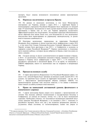59
паспорта, будут лишены возможности пользоваться своими транспортными
средствами.
G. Переводы заключенных за пределы Крыма
198. По данным из нескольких источников, в том числе Министерства
иностранных дел Украины, начиная с марта 2014 г. с территории Крыма в
пенитенциарные учреждения Российской Федерации было переведено по меньшей
мере 179 заключенных. Большинство из таких случаев касается людей, которые были
приговорены в Крыму еще до того, как Украина прекратила осуществлять
эффективный контроль над полуостровом. Это вызывает серьезную обеспокоенность
насчет обратной силы закона. Более того, хотя большинство из этих заключенных
впоследствии были амнистированы по украинскому законодательству, де факто
власти отказались освобождать их.
199. Некоторые заключенные, переведенные на территорию Российской
Федерации, были задержаны де факто властями после «референдума» в марте 2014
г., в том числе Олег Сенцов, Олександр Кольченко, Геннадий Афанасьев и Алексей
Чирний, которые были арестованы в мае 2014 г. в Симферополе и осуждены за
терроризм судами Российской Федерации124
. Перевод заключенных в отдаленные
места лишения свободы, к которым трудно добраться из Крыма, ставит под угрозу их
связи с семьями.
200. Согласно докладу де факто «уполномоченного по правам человека» в Крыму,
в 2014 г. 22 заключенных, отбывающих наказание в Крыму, направили запросы для
перевода в Украину после «референдума» в марте 2014 г., а 18 отказались от
российского гражданства в письменной форме. В то же время, по имеющейся у
УВКПЧ информации, никого из заключенных еще не отправили в материковую
Украину.
H. Призыв на военную службу
201. 31 марта представитель Вооруженных Сил Российской Федерации заявил, что
около 2 тыс. жителей Крыма будут призваны на военную службу весной 2016 г. Он
уточнил, что крымчане будут служить на территории полуострова – так же, как в
2015 г. Представители крымскотатарской общины сообщили УВКПЧ, что
крымскотатарские мужчины тоже получили повестки, и что неявка в военкомат
может повлечь за собой уголовную ответственность.
I. Право на наивысший достижимый уровень физического и
психического здоровья
202. 3 апреля жительница Крыма умерла из-за задержки с предоставлением ей
лечения. Она пыталась добиться госпитализации в государственную больницу в
Симферополе, но сначала ей отказали, потому что у нее не было медицинской
страховки. Необходимо отметить, что пользоваться медицинской страховкой могут
только граждане Российской Федерации, а эта женщина в 2014 г. отказалась от
российского паспорта. После того, как у нее поднялось артериальное давление и
ухудшилось общее состояние, ее госпитализировали, однако она умерла от
124
По предположениям, Олег Сенцов находится в Якутске, Олександр Кольченко – в Копейске (Челябинская
область), а Геннадий Афанасьев – в Микуни (Республика Коми). Алексей Чирний предположительно
находится в психиатрической больнице в Москве с августа 2015 г.
 