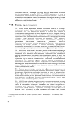 60
сердечного приступа в приемном отделении. УВКПЧ зафиксировало подобный
случай, произошедший в декабре 2015 г.125
. УВКПЧ напоминает, что отказ в
госпитализации любого человека в серьезном медицинском состоянии – в том числе
на основе его происхождения или статуса, например, гражданства – является грубым
нарушением международно-признанного права на наивысший достижимый уровень
физического и психического здоровья.
VIII. Выводы и рекомендации
203. Только полное выполнение Минских соглашений приведет к условиям,
позволяющим должным образом уважать международное право прав человека. Для
обеспечения того, что обязательства Украины в области прав человека и
гуманитарного права оказывают истинное влияние на жителей Украины, УВКПЧ
оказывает поддержку Правительству в разработке и осуществлении Национальной
стратегии и Плана действий по реализации Национальной стратегии в области прав
человека, а также продолжает мониторинг их реализации. УВКПЧ расширит
масштабы своей деятельности, чтобы оказать дополнительную поддержку и
предоставить консультации Правительству, Парламенту, институту
Уполномоченного по правам человека, гражданскому обществу и международному
сообществу по выбору способов и методов обеспечения трансформации
рекомендаций механизмов ООН по правам человека и докладов УВКПЧ в действия,
которые приведут к целенаправленным изменениям в сфере защиты прав человека.
204. УВКПЧ уже предоставляет такие консультации путем комментирования ряда
законопроектов, в том числе о пропавших без вести, о государственной службе;
Управление также призывало внести изменения в законодательство относительно
свободы передвижения для гражданского населения и равной защиты по закону для
ВПЛ. Указывая, в каких аспектах законопроекты противоречат международным
стандартам, УВКПЧ помогает Правительству в соблюдении его международных
обязательств. Это позволило укрепить гарантии защиты, установленные в
национальном законодательстве Украины. Посредством дальнейшего мониторинга
имплементации законодательства УВКПЧ работает над обеспечением того, чтобы все
жители Украины были в равной мере защищены законом, особенно жители
затронутых конфликтом районов.
205. Украина приняла важную повестку дня реформ, сконцентрированных на
усилении демократических институтов, укреплении общественного доверия и борьбе
с коррупцией. УВКПЧ будет продолжать мониторинг за ходом ее осуществления.
Успех реформ будет в значительной мере зависеть от способности создать
независимую судебную систему, в которой судьи чувствуют себя защищенными и
могут выполнять свои функции без политического вмешательства и прочих форм
давления с целью повлиять на судебные решения.
206. УВКПЧ также обращает внимание на критически важные вопросы, которые
могут представлять угрозу для соблюдения прав человека, в том числе равный
доступ к гражданским документам, содержание под стражей инкоммуникадо,
применение пыток и жестокого обращения, произвольное лишение свободы и т.д.
Деятельность УВКПЧ привела к улучшениям в некоторых из этих сфер: после
визитов УВКПЧ улучшаются условия содержания под стражей, был упрощен
125
См. тринадцатый доклад УВКПЧ, который охватывает период с 16 ноября 2015 г. по 15 февраля 2016 г.,
параграф 195.
 