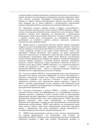 61
судебный порядок признания гражданских документов (свидетельств о рождении и о
смерти), выданных на контролируемых вооруженными группами территориях. Кроме
этого, оказание поддержки Секретариату Уполномоченного Верховной Рады
Украины по правам человека поспособствовало передаче заключенных, которые
были задержаны еще до начала конфликта, с контролируемых вооруженными
группами территорий в районы, находящиеся под контролем Правительства.
207. Мониторинг ситуации с правами человека в Украине и взаимодействие с
соответствующими органами власти также позволили УВКПЧ определить сферы, в
которых международное сообщество может сосредоточить свою поддержку. Особое
внимание и ресурсы были направлены на сотрудничество с гуманитарными
организациями. Такой подход позволяет обеспечить, что выводы УВКПЧ о ситуации
с правами человека могут использоваться для планирования действий по
реагированию на потребности наиболее уязвимого затронутого конфликтом
населения на основе принципа защиты.
208. Крайне важным и единственным реальным способом мирного разрешения
конфликта является целенаправленное прекращение боевых действий в восточных
областях Украины и полное выполнение Минских соглашений. Стороны конфликта,
а также государства, которые на них влияют, должны обеспечить, чтобы в ходе
переговоров в Минске обсуждались такие вопросы, как защита гражданского
населения и ответственность за нарушения и ущемления прав человека и нарушения
международного гуманитарного права. Крайне важно обеспечить восстановление
полного контроля Правительства Украины над границей с Российской Федерацией в
отдельных районах Донецкой и Луганской областей, выведение иностранных
боевиков и тяжелого вооружения, а также помилование и амнистию по закону и с
должным учетом прав человека. УВКПЧ напоминает, что создание благоприятных
условий для укрепления и защиты прав человека в Украине – в частности, в
Автономной Республике Крым – зависит от соблюдения резолюции Генеральной
Ассамблеи 68/262 о территориальной целостности Украины.
209. Результаты работы УВКПЧ по документированию жертв среди гражданского
населения стали важным источником информации для многих международных и
украинских организаций, которые хотят оценить последствия продолжающегося
вооруженного конфликта для населения. Статистика и анализ жертв среди
гражданского населения, место происшествия каждого инцидента и данные об
убитых и раненых, распределенные по виду инцидента (типу вооружения) также
могут помочь в разработке мер Вооруженных Сил Украины и вооруженных групп по
предупреждению гражданских жертв.
210. Результаты мониторинга и доклады УВКПЧ о ситуации в Донецкой и
Луганской областях служат для информирования тех, кто разрабатывает политику,
принимает решения, и украинцев в целом о реалиях жизни на контролируемых
вооруженными группами территориях и социально-экономических условиях людей,
проживающий непосредственно возле линии соприкосновения. УВКПЧ выполняет
функцию связующего звена между заключенными на контролируемых
Правительством территориях и членами их семей, проживающими в подконтрольных
вооруженным группам районах. УВКПЧ также работает над поддержанием связей
между людьми с разных сторон линии соприкосновения посредством проведения
визитов с пересечением этой линии, мониторинга свободы передвижения и
поддержки свободного и безопасного движения гражданских лиц.
211. УВКПЧ делает рекомендации в каждом из своих докладов, предназначенных
для широкой общественности. Эти рекомендации стали основной для
взаимодействия УВКПЧ с Правительством и вооруженными группами в направлении
соблюдения стандартов в сфере прав человека. Рекомендации основаны на
 