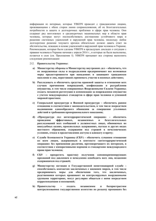 62
информации из интервью, которые УВКПЧ проводит с гражданскими лицами,
проживающими с обеих сторон линии соприкосновения, об их безотлагательных
потребностях в защите и долгосрочных проблемах в сфере прав человека. Они
содержат ряд неотложных и среднесрочных национальных мер в области прав
человека, которые могут поспособствовать достижению устойчивого мира и
решению системных ущемлений и нарушений прав человека, поскольку любое
долгосрочное решение текущего кризиса обязательно должно давать ответ на
обстоятельства, лежащие в основе ущемлений и нарушений прав человека в Украине.
Рекомендации, которые были сделаны УВКПЧ в предыдущих докладах о ситуации с
правами человека в Украине начиная с апреля 2014 г., и которые не были выполнены,
остаются в силе (см. Приложение І). УВКПЧ призывает все стороны выполнить
следующие рекомендации:
212. Правительству Украины:
a) Министерству обороны и Министерству внутренних дел – обеспечить, что
их вооруженные силы и подразделения предпринимают все возможные
меры предосторожности при нападениях и защищают гражданское
население и лиц, переставших принимать участие в военных действиях;
b) Расследовать и обеспечить средства правовой защиты в отношении всех
случаев причинения повреждений, конфискации и разграбления
имущества, в том числе совершенных Вооруженными Силами Украины;
создать механизм реституции и компенсации за поврежденное имущество
с учетом международных стандартов в сфере прав человека и успешной
мировой практики;
c) Генеральной прокуратуре и Военной прокуратуре – обеспечить равное
отношение в соответствии с законодательством, в том числе посредством
выдвижения единообразного обвинения за совершение уголовных
действий и требования пропорционального наказания;
d) «Прокуратуре сил антитеррористической операции» – обеспечить
проведение эффективных, независимых и безотлагательных
расследований всех сообщений о должностных лицах, обвиняемых во
внесудебных казнях, произвольных задержаниях, пытках и других видах
жестокого обращения, содержания под стражей в нечеловеческих
условиях, отказе в предоставлении доступа к адвокату и врачу;
e) Службе безопасности Украины (СБУ) – обеспечить гуманное отношение
ко всем лицам, задержанным в контексте «антитеррористической
операции» без применения различия, противоречащего их интересам, в
соответствии с императивными нормами и стандартами международного
права прав человека;
f) СБУ – прекратить практику получения самоинкриминирующих
признаний под давлением и немедленно освободить всех лиц, незаконно
содержащихся под стражей;
g) Министерству юстиции и Государственной пенитенциарной службе –
способствовать контактам заключенных с внешним миром, в том числе
предпринимать меры для обеспечения того, что заключенных,
родственники которых проживают на контролируемых вооруженными
группами территориях, могут регулярно общаться с ними посредством
корреспонденции и посещений;
h) Правительству – создать независимое и беспристрастное
централизованное государственное агентство по розыску пропавших без
 
