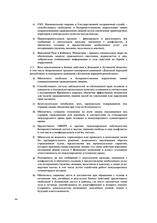 64
r) СБУ, Национальной гвардии и Государственной пограничной службе –
способствовать свободному и беспрепятственному пересечению линии
соприкосновения гражданскими лицами путем увеличения транспортных
коридоров и контрольных пунктов въезда-выезда;
s) Правоохранительным органам – фиксировать и расследовать все
сообщения о сексуальном насилии, связанном с конфликтом, и
обеспечить создание и предоставление необходимых услуг для
потерпевших (мужчин, женщин, мальчиков и девочек);
t) Верховной Раде и Кабинету Министров – принять специальные меры по
обеспечению защиты гражданского населения, журналистов и лиц,
добровольно сообщающих информацию в ходе действий по борьбе с
коррупцией;
213. Всем вовлеченным в боевые действия в Донецкой и Луганской областях,
в том числе вооруженным группам самопровозглашенной «Донецкой народной
республики» и самопровозглашенной «Луганской народной республики»:
a) Обеспечить свободное и беспрепятственное пересечение линии
соприкосновения гражданскими лицами;
b) Способствовать доступу наблюдателей за соблюдением прав человека и
адвокатов к контрольно-пропускным пунктам, созданным в соответствии
с положениями Временного порядка, обеспечив эффективные механизмы
для подачи гражданскими лицами жалоб на ущемления или нарушения
прав человека;
c) Безотлагательно освободить всех, произвольно содержащихся под
стражей людей, обеспечив при этом их безопасность;
d) Обеспечить гуманное отношение ко всем лицам, находящимся под
стражей, гражданским или военным, в соответствии со стандартами
междунродного права прав человека и международного гуманитарного
права;
e) Предоставить УВКПЧ и прочим международным наблюдателям
беспрепятственный доступ к местам лишения свободы в зоне конфликта,
в том числе к неофициальным и ad hoc местам;
f) Обязаться не выносить «приговоры» или приводить в исполнение казни
без предварительного решения, вынесенного надлежащим образом
учрежденным судом, предоставляя все процессуальные гарантии,
которые признаны непреложными, помня, что такие действия нарушают
положения общей статьи 3 Женевских конвенций и влекут уголовную
ответственность по международному уголовному праву;
g) Реагировать на все сообщения о сексуальном насилии, связанном с
конфликтом, и обеспечить создание и предоставление необходимых услуг
для потерпевших (мужчин, женщин, мальчиков и девочек), а также услуг
жертвам пыток, в том числе путем содействия работе международных
гуманитарных акторов;
h) Обеспечить уважение чести и достоинства при обращении с телами и
останками лиц, погибших в результате боевых действий; предоставить
свободный и безопасный доступ в районы, где могут находиться такие
тела и останки; способствовать их идентификации и возврату семьям.
Сохранять доказательства возможных досудебных казней, помня о
будущей ответственности;
 