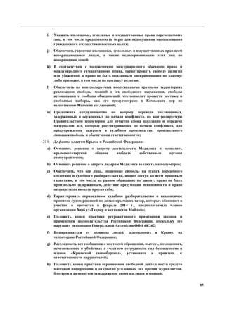 65
i) Уважать жилищные, земельные и имущественные права перемещенных
лиц, в том числе предпринимать меры для недопущения использования
гражданского имущества в военных целях;
j) Обеспечить гарантии жилищных, земельных и имущественных прав всем
возвращающимся лицам, а также недискриминацию этих лиц по
возвращении домой;
k) В соответствии с положениями международного обычного права и
международного гуманитарного права, гарантировать свободу религии
или убеждений и право не быть подданным дискриминации по какому-
либо признаку, в том числе по признаку религии;
l) Обеспечить на контролируемых вооруженными группами территориях
реализацию свободы мнений и их свободного выражения, свободы
ассоициации и свободы объединений, что позволит провести честные и
свободные выборы, как это предусмотрено в Комплексе мер по
выполнению Минских соглашений;
m) Продолжить сотрудничество по вопросу перевода заключенных,
задержанных и осужденных до начала конфликта, на контролируемую
Правительством территорию для отбытия срока наказания и передачи
материалов дел, которые рассматривались до начала конфликта, для
предупреждения задержек в судебном производстве, произвольного
лишения свободы и обеспечения ответственности;
214. Де факто властям Крыма и Российской Федерации:
a) Отменить решение о запрете деятельности Меджлиса и позволить
крымскотатарской общине выбрать собственные органы
самоуправления;
b) Отменить решение о запрете лидерам Меджлиса въезжать на полуостров;
c) Обеспечить, что все лица, лишенные свободы на этапах досудебного
следствия и судебного разбирательства, имеют доступ ко всем правовым
гарантиям, в том числе на равное обращение по закону, право не быть
произвольно задержанным, действие презумпции невиновности и право
не свидетельствовать против себя;
d) Гарантировать справедливое судебное разбирательство и независимое
принятие судом решений по делам крымских татар, которых обвиняют в
участии в протестах в феврале 2014 г., предполагаемых членов
организации Хизб ут-Тахрир и активистов Майдана;
e) Положить конец практике ретроактивного применения законов и
применения законодательства Российской Федерации, поскольку это
нарушает резолюцию Генеральной Ассамблеи ООН 68/262;
f) Воздерживаться от перевода людей, задержанных в Крыму, на
территорию Российской Федерации;
g) Расследовать все сообщения о жестоком обращении, пытках, похищениях,
исчезновениях и убийствах с участием сотрудников сил безопасности и
членов «Крымской самообороны», установить и привлечь к
ответственности нарушителей;
h) Положить конец практике ограничения свободной деятельности средств
массовой информации и открытия уголовных дел против журналистов,
блогеров и активистов за выражение своих взглядов и мнений;
 