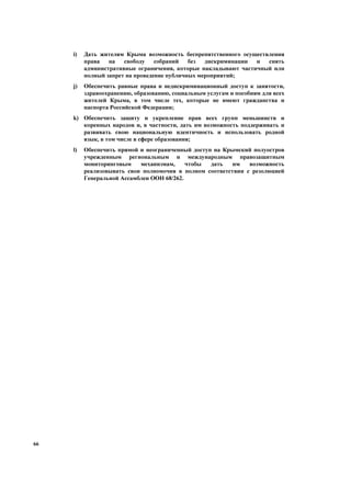 66
i) Дать жителям Крыма возможность беспрепятственного осуществления
права на свободу собраний без дискриминации и снять
административные ограничения, которые накладывают частичный или
полный запрет на проведение публичных мероприятий;
j) Обеспечить равные права и недискриминационный доступ к занятости,
здравоохранению, образованию, социальным услугам и пособиям для всех
жителей Крыма, в том числе тех, которые не имеют гражданства и
паспорта Российской Федерации;
k) Обеспечить защиту и укрепление прав всех групп меньшинств и
коренных народов и, в частности, дать им возможность поддерживать и
развивать свою национальную идентичность и использовать родной
язык, в том числе в сфере образования;
l) Обеспечить прямой и неограниченный доступ на Крымский полуостров
учрежденным региональным и международным правозащитным
мониторинговым механизмам, чтобы дать им возможность
реализовывать свои полномочия в полном соответствии с резолюцией
Генеральной Ассамблеи ООН 68/262.
 