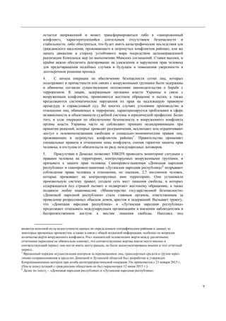 7
остается напряженной и может трансформироваться либо в «замороженный
конфликт», характеризующийся длительным отсутствием безопасности и
стабильности; либо обостриться, что будет иметь катастрофические последствия для
гражданского населения, проживающего в затронутых конфликтом районах; или же
начать движение в сторону устойчивого мира посредством целенаправленной
реализации Комплекса мер по выполнению Минских соглашений. Ставки высоки, и
крайне важно обеспечить реагирование на ущемления и нарушения прав человека
для предотвращения подобных случаев в будущем и повышения уверенности в
долгосрочном решении кризиса.
4. С начала операции по обеспечению безопасности сотни лиц, которых
подозревают в причастности или связях с вооруженными группами были задержаны
и обвинены согласно существующим положениям законодательства о борьбе с
терроризмом. К лицам, задержанным органами власти Украины в связи с
вооруженным конфликтом, применяются жестокое обращение и пытки, а также
продолжаются систематические нарушения их прав на надлежащую правовую
процедуру и справедливый суд. Во многих случаях уголовное производство в
отношении лиц, обвиняемых в терроризме, характеризируется проблемами в сфере
независимости и объективности судебной системы и юридической профессии. Более
того, в ходе операции по обеспечению безопасности и вооруженного конфликта
органы власти Украины часто не соблюдают принцип недискриминации при
принятии решений, которые проводят разграничения, исключают или ограничивают
доступ к основополагающим свободам и социально-экономическим правам лиц,
проживающих в затронутых конфликтом районах5
. Правительство применяет
специальные правила в отношении зоны конфликта, снизив гарантии защиты прав
человека, и отступив от обязательств по ряду международных договоров.
5. Присутствие в Донецке позволяет УВКПЧ проводить мониторинг ситуации с
правами человека на территориях, контролируемых вооруженными группами, и
призывать к защите прав человека. Самопровозглашенная «Донецкая народная
республика» и самопровозглашенная «Луганская народная республика»6
подрывают
соблюдение права человека в отношении, по оценкам, 2,7 миллионов человек,
которые проживают на контролируемых ими территориях. Они установили
произвольную систему правил, создали сеть мест лишения свободы, в которых
содержащихся под стражей пытают и подвергают жестокому обращению, а также
подавили любое инакомыслие. «Министерство государственной безопасности»
«Донецкой народной республики» стало главным органом, ответственным за
проведение репрессивных обысков домов, арестов и задержаний. Вызывает тревогу,
что «Донецкая народная республика» и «Луганская народная республика»
продолжают отказывать международным организациям и внешним наблюдателям в
беспрепятственном доступе к местам лишения свободы. Находясь под
является неполной из-за недоступности данных по определенным географическим районам и данных за
некоторые временные промежутки, а также в связи с общей нехваткой информации, особенно по вопросам
количества жертв вооруженного конфликта. Рост показателей человеческих жертв между различными
отчетными периодами не обязательно означает, что соответствующие жертвы имели место именно в
соответствующий период: они могли иметь место раньше, но были задокументированы именно в этот отчетный
период.
5
Временный порядок осуществления контроля за перемещением лиц, транспортных средств и грузов через
линию соприкосновения в пределах Донецкой и Луганской областей был разработан и утвержден
Координационным центром при штабе антитеррористической операции. Он применяется с 21 января 2015 г.
(После консультаций с гражданским обществом он был пересмотрен 12 июня 2015 г.).
6
Далее по тексту – «Донецкая народная республика» и «Луганская народная республика».
 