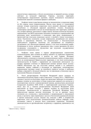 8
неподотчетным управлением, и будучи исключенным из правовой системы, которая
действует на остальной территории Украины, население территорий,
контролируемых вооруженными группами, лишено возможности пользоваться
минимальной защитой и основными правами и свободами.
6. Конфликт оказал существенное влияние на экономические и социальные права
по обе стороны линии соприкосновения. Многие люди зависят от гуманитарной
помощи, которая существенно сократилась после решений «Донецкой народной
республики» и «Луганской народной республики» отказать большинству
гуманитарных организаций в доступе на контролируемые ими территории, особенно
тем, которые проводят деятельность в сфере защиты. Большое количество внутренне
перемещенных лиц (ВПЛ) продолжают ежедневно сталкиваться с ограничениями при
реализации своих экономических и социальных прав ввиду дискриминации и
препятствий при получении социальных выплат и пособий и поиске подходящего
жилья. Увеличилось количество случаев повреждения, разграбления или занятия
жилищ и гражданских объектов, что свидетельствует о безотлагательной
необходимости разработки механизма для реагирования на потребности
пострадавших лиц, обеспечения правовой защиты, в том числе возмещения ущерба.
Потерпевшие от пыток, особенно гражданские лица, и семьи пропавших без вести
по-прежнему сталкиваются с трудностями при получении государственных
медицинских и социальных услуг.
7. Конфликт также привел к широко распространенным ограничениям
основополагающих прав человека на свободу мнений и их свободного выражения,
мирных собраний, ассоциации и религии по всей Украине. Вызывают
обеспокоенность тенденции в отношении основополагающих свобод, которые имеют
место на контролируемой Правительством территории, в том числе использование
законодательства по борьбе с терроризмом для ограничения деятельности тех,
которые выражают отличные от официальной позиции органов власти взгляды.
УВКПЧ обеспокоено тем, как отсутствие свободы мнений и их свободного
выражения, мирных собраний и ассоциации на территориях, контролируемых
вооруженными группами, влияет на способность провести честные и свободные
выборы в Донецкой и Луганской областях, как это предписано в Комплексе мер по
выполнению Минских соглашений.
8. После распространения Российской Федерацией своего контроля на
Автономную Республику Крым и город Севастополь7
16 марта 2014 г., УВКПЧ было
отказано в доступе на полуостров, однако оно продолжает наблюдать за ситуацией с
правами человека на полуострове из Киева посредством широкой сети контактов и
мониторинговых визитов к административной границе, руководствуясь резолюцией
Генеральной Ассамблеи ООН 68/262 о территориальной целостности Украины.
После двух лет с момента распространения Российской Федерацией своей
юрисдикции на Крым ситуация с правами человека на полуострове резко
ухудшилась. Законодательство и гражданство Российской Федерации было
принудительно навязано жителям полуострова. Те, кто не признают такого
положения дел, столкнулись с притеснениями и дискриминацией в повседневной
жизни, в частности, через ограничение в доступе к бесплатной медицинской помощи
и прочим социальным услугам. Лечение лиц, живущих с ВИЧ, и потребителей
наркотиков, стало недостаточным. Основополагающие свободы собраний, слова,
ассоциации, совести и религии были существенно ограничены. Положения
законодательства по противодействию экстремизму и терроризму применяются для
7
Далее по тексту – «Крым».
 
