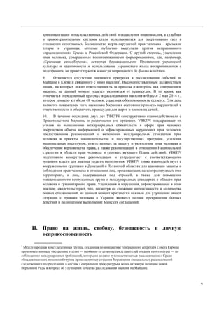 9
криминализации ненасильственных действий и подавления инакомыслия, а судебная
и правоохранительные системы стали использоваться для закручивания гаек в
отношении несогласных. Большинство жертв нарушений прав человека – крымские
татары и украинцы, которые публично выступали против непризнанного
«присоединения» Крыма к Российской Федерации. С другой стороны, ущемления
прав человека, совершенные военизированными формированиями, как, например,
«Крымская самооборона», остаются безнаказанными. Проявления украинской
культуры и идентичности и использование украинского языка воспринимаются с
подозрением, не приветствуются и иногда запрещаются де факто властями.
9. Отмечается отсутствие значимого прогресса в расследовании событий на
Майдане в Киеве и связанного с ними насилия8
. Высокопоставленным должностным
лицам, на которых лежит ответственность за приказы и контроль над совершением
насилия, на данный момент удается уклоняться от правосудия. В то время, как
отмечается определенный прогресс в расследовании насилия в Одессе 2 мая 2014 г.,
которое привело к гибели 48 человек, серьезная обеспокоенность остается. Эти дела
являются показателем того, насколько Украина в состоянии привлечь нарушителей к
ответственности и обеспечить правосудие для жертв и членов их семей.
10. В течение последних двух лет УВКПЧ конструктивно взаимодействовало с
Правительством Украины и различными его органами. УВКПЧ поддерживает их
усилия по выполнению международных обязательств в сфере прав человека
посредством обмена информацией о зафиксированных нарушениях прав человека,
предоставления рекомендаций о включении международных стандартов прав
человека в проекты законодательства и государственных программ, усиления
национальных институтов, ответственных за защиту и укрепление прав человека и
обеспечение верховенства права, а также рекомендаций в отношении Национальной
стратегии в области прав человека и соответствующего Плана действий. УВКПЧ
подготовило конкретные рекомендации и сотрудничает с соответствующими
органами власти для анализа хода их выполнения. УВКПЧ также взаимодействует с
вооруженными группами в Донецкой и Луганской областях для адвокации защиты и
соблюдения прав человека в отношении лиц, проживающих на контролируемых ими
территориях, и лиц, содержащихся под стражей, а также для повышения
осведомленности вооруженных групп о международных стандартах в области прав
человека и гуманитарного права. Ущемления и нарушения, зафиксированные в этом
докладе, свидетельствуют, что, несмотря на снижение интенсивности и количества
боевых столкновений, на данный момент критически важным для улучшения общей
ситуации с правами человека в Украине является полное прекращение боевых
действий и полноценное выполнение Минских соглашений.
II. Право на жизнь, свободу, безопасность и личную
неприкосновенность
8
Международная консультативная группа, созданная по инициативе генерального секретаря Совета Европы
прокомментировала «искренние усилия — особенно со стороны представителей органов прокуратуры — по
соблюдению международных требований, которыми должно руководствоваться расследование.» Среди
обнадеживающих изменений группа привела пример создания Управления специальных расследований
следственного подразделения в составе Генеральной прокуратуры и более активную позицию новой
Верховной Рады в вопросе об улучшении качества расследования насилия на Майдане.
 