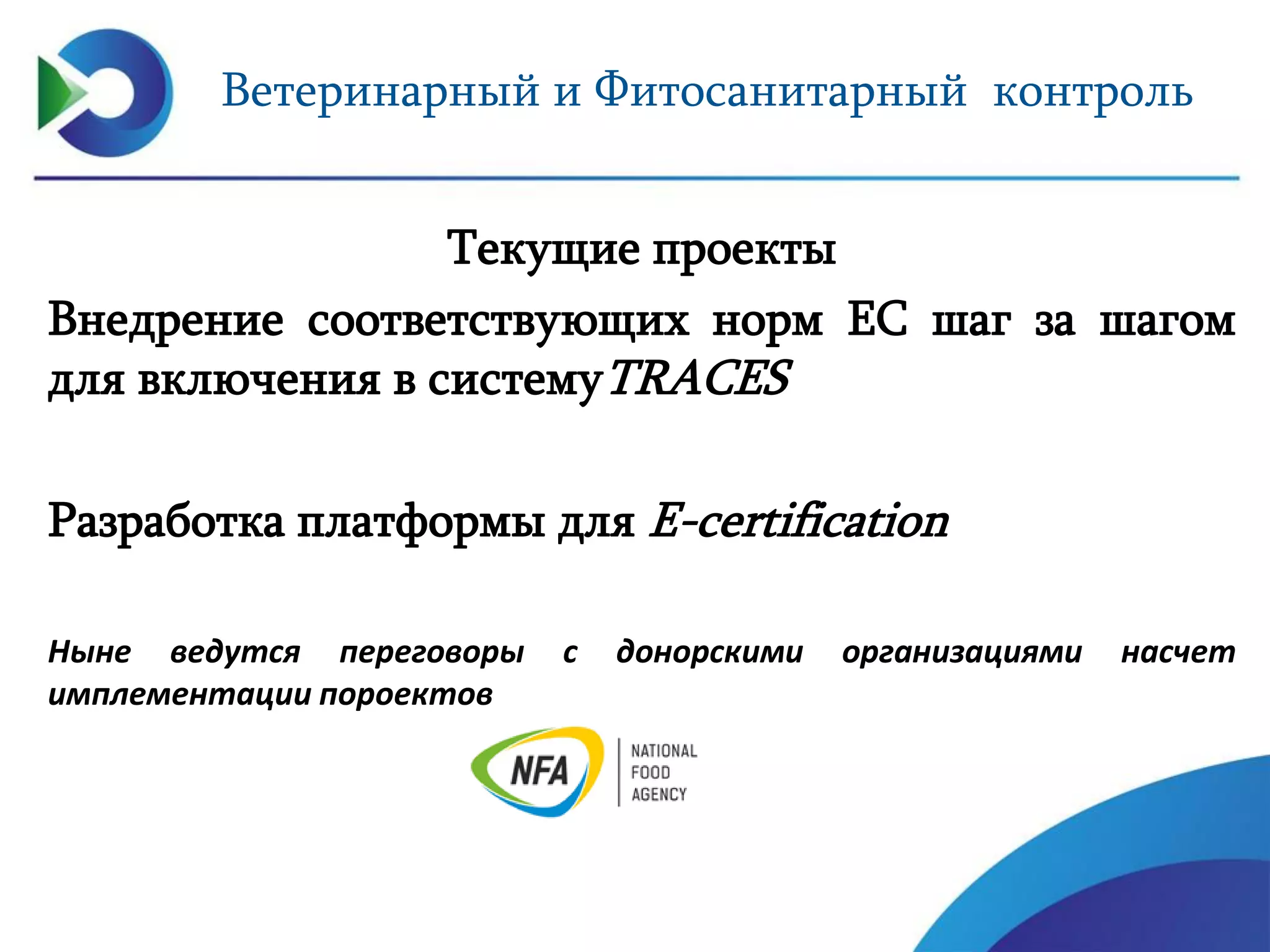 Ветеринарный и Фитосанитарный контроль
Текущие проекты
Внедрение соответствующих норм ЕС шаг за шагом
для включения в системуTRACES
Разработка платформы для E-certification
Ныне ведутся переговоры с донорскими организациями насчет
имплементации пороектов
 