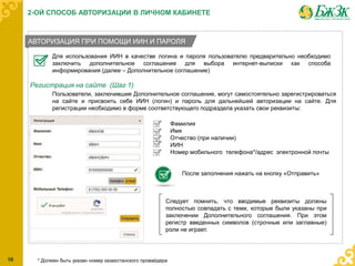АВТОРИЗАЦИЯ ПРИ ПОМОЩИ ИИН И ПАРОЛЯ
Для использования ИИН в качестве логина и пароля пользователю предварительно необходимо
заключить дополнительное соглашение для выбора интернет-выписки как способа
информирования (далее – Дополнительное соглашение)
Регистрация на сайте (Шаг 1)
Пользователи, заключившие Дополнительное соглашение, могут самостоятельно зарегистрироваться
на сайте и присвоить себе ИИН (логин) и пароль для дальнейшей авторизации на сайте. Для
регистрации необходимо в форме соответствующего подраздела указать свои реквизиты:
Фамилия
Имя
Отчество (при наличии)
ИИН
Номер мобильного телефона*/адрес электронной почты
После заполнения нажать на кнопку «Отправить»
Следует помнить, что вводимые реквизиты должны
полностью совпадать с теми, которые были указаны при
заключении Дополнительного соглашения. При этом
регистр введенных символов (строчные или заглавные)
роли не играет.
* Должен быть указан номер казахстанского провайдера10
2-ОЙ СПОСОБ АВТОРИЗАЦИИ В ЛИЧНОМ КАБИНЕТЕ
 