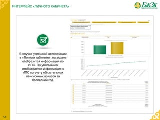 В случае успешной авторизации
в «Личном кабинете», на экране
отобразится информация по
ИПС. По умолчанию
отображается информация с
ИПС по учету обязательных
пенсионных взносов за
последний год.
ИНТЕРФЕЙС «ЛИЧНОГО КАБИНЕТА»
12
 