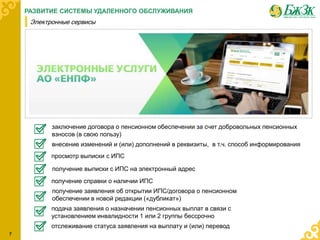 7
РАЗВИТИЕ СИСТЕМЫ УДАЛЕННОГО ОБСЛУЖИВАНИЯ
Электронные сервисы
заключение договора о пенсионном обеспечении за счет добровольных пенсионных
взносов (в свою пользу)
подача заявления о назначении пенсионных выплат в связи с
установлением инвалидности 1 или 2 группы бессрочно
отслеживание статуса заявления на выплату и (или) перевод
получение справки о наличии ИПС
получение выписки с ИПС на электронный адрес
получение заявления об открытии ИПС/договора о пенсионном
обеспечении в новой редакции («дубликат»)
просмотр выписки с ИПС
внесение изменений и (или) дополнений в реквизиты, в т.ч. способ информирования
 