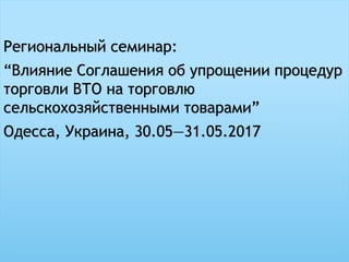 Региональный семинар:
“Влияние Соглашения об упрощении процедур
торговли ВТО на торговлю
сельскохозяйственными товарами”
Одесса, Украина, 30.05—31.05.2017
 