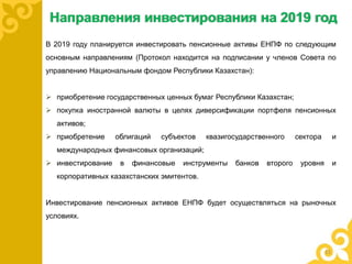 Направления инвестирования на 2019 год
В 2019 году планируется инвестировать пенсионные активы ЕНПФ по следующим
основным направлениям (Протокол находится на подписании у членов Совета по
управлению Национальным фондом Республики Казахстан):
 приобретение государственных ценных бумаг Республики Казахстан;
 покупка иностранной валюты в целях диверсификации портфеля пенсионных
активов;
 приобретение облигаций субъектов квазигосударственного сектора и
международных финансовых организаций;
 инвестирование в финансовые инструменты банков второго уровня и
корпоративных казахстанских эмитентов.
Инвестирование пенсионных активов ЕНПФ будет осуществляться на рыночных
условиях.
11
 