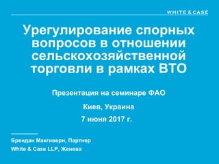 Урегулирование спорных
вопросов в отношении
сельскохозяйственной
торговли в рамках ВТО
Презентация на семинаре ФАО
Киев, Украина
7 июня 2017 г.
Брендан Макгиверн, Партнер
White & Case LLP, Женева
 