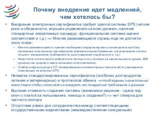 Почему внедрение идет медленней,
чем хотелось бы?
• Внедрение электронных сертификатов требует зрелой системы SPS (четкие
роли и обязанности, хорошее управление на всех уровнях, наличие
стандартных оперативных процедур, функциональная система оценки
соответствия и т.д.) => Многие развивающиеся страны еще не достигли
этого этапа:
– Многим развивающимся странам необходимо модернизировать законодательную базу
(признание электронных сертификатов эквивалентными бумажным, регулирование оплаты
пошлин, определение требований по удостоверению подлинности и т.д.)
– Недостаток политической доброй воли (иногда есть согласие на самом высоком уровне, НО
руководство среднего звена оказывает сопротивление);
– Слабая инфраструктура ICT (информационно-компьютерных технологий) в учреждениях,
отвечающих за вопросы SPS;
• Нехватка стандартизированных сертификатов (особенно для продуктов
питания и ветеринарных) и протоколов обмена =>Необходимы значительные
инвестиции чтобы согласовать и внедрить нестандартные требования к данным
• Высокая стоимость создания системы (возможное решение - сдача под
ключ с платой за пользование, помощь в создании?) => нет стимула для
частного сектора
• Отсутствие рамок для сотрудничества между соответствующими
государственными ведомствами (межведомственная конкуренция)
 
