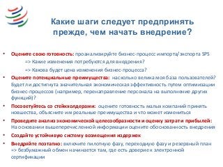Какие шаги следует предпринять
прежде, чем начать внедрение?
• Оцените свою готовность: проанализируйте бизнес-процесс импорта/экспорта SPS
=> Какие изменения потребуются для внедрения?
=> Какова будет цена изменения бизнес-процесса?
• Оцените потенциальные преимущества: насколько велика моя база пользователей?
Будет ли достигнута значительная экономическая эффективность путем оптимизации
бизнес-процессов (например, перенаправление персонала на выполнение других
функций)?
• Посоветуйтесь со стейкхолдерами: оцените готовность малых компаний принять
новшества, объясните им реальные преимущества и что может измениться
• Проведите анализ экономической целесообразности и оценку затрат и прибылей:
На основании вышеперечисленной информации оцените обоснованность внедрения
• Создайте устойчивую систему возмещения издержек
• Внедряйте поэтапно: включите пилотную фазу, переходную фазу и резервный план
=> безбумажный обмен начинается там, где есть доверие к электронной
сертификации
 