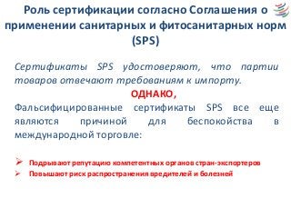 Роль сертификации согласно Соглашения о
применении санитарных и фитосанитарных норм
(SPS)
Сертификаты SPS удостоверяют, что партии
товаров отвечают требованиям к импорту.
ОДНАКО,
Фальсифицированные сертификаты SPS все еще
являются причиной для беспокойства в
международной торговле:
 Подрывают репутацию компетентных органов стран-экспортеров
 Повышают риск распространения вредителей и болезней
 