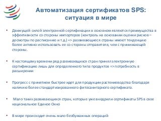 Автоматизация сертификатов SPS:
ситуация в мире
• Движущей силой электронной сертификации в основном являются преимущества в
эффективности со стороны импортеров (контроль на основании оценки рисков –
досмотры по расписанию и т.д.) => развивающиеся страны имеют тенденцию
более активно использовать ее со стороны отправителя, чем с принимающей
стороны.
• К настоящему времени ряд развивающихся стран принял электронную
сертификацию лишь для определенного типа продуктов => потребность в
расширении
• Прогресс с принятием быстрее идет для продукции растениеводства благодаря
наличию более стандартизированного фитосанитарного сертификата.
• Мало таких развивающихся стран, которые уже внедрили сертификаты SPS в свое
национальное Единое Окно
• В мире происходит очень мало безбумажных операций
 