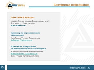 Контактная информация



     ОАО «МРСК Центра»
     129090, Россия, Москва, Глухарев пер., д. 4/2
     Тел./факс: +7 (495) 747 9292
     www.mrsk-1.ru



     Директор по корпоративным
     отношениям
     Кульбакина Татьяна Анатольевна
     Kulbakina_TA@mrsk-1.ru


     Начальник департамента
     по взаимодействию с акционерами
     Мирошниченко Татьяна Николаевна
     Miroshnichenko_TN@mrsk-1.ru
     Тел.: +7 (495) 747 9292, доб. 3181




22
 