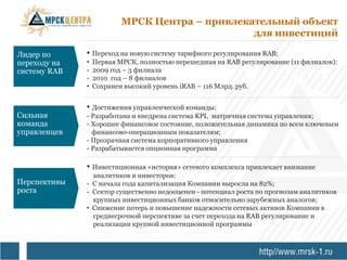 МРСК Центра – привлекательный объект
                                                для инвестиций

Лидер по      • Переход на новую систему тарифного регулирования RAB;
переходу на   •   Первая МРСК, полностью перешедшая на RAB регулирование (11 филиалов):
систему RAB   -   2009 год – 3 филиала
              -   2010 год – 8 филиалов
              •   Сохранен высокий уровень iRAB – 116 Млрд. руб.


              • Достижения управленческой команды:
Сильная       - Разработана и внедрена система KPI, матричная система управления;
команда       - Хорошее финансовое состояние, положительная динамика по всем ключевым
управленцев     финансово-операционным показателям;
              - Прозрачная система корпоративного управления
              - Разрабатывается опционная программа

              • Инвестиционная «история» сетевого комплекса привлекает внимание
                аналитиков и инвесторов:
Перспективы   - С начала года капитализация Компании выросла на 82%;
роста         - Сектор существенно недооценен - потенциал роста по прогнозам аналитиков
                крупных инвестиционных банков относительно зарубежных аналогов;
              • Снижение потерь и повышение надежности сетевых активов Компании в
                среднесрочной перспективе за счет перехода на RAB регулирование и
                реализации крупной инвестиционной программы
 