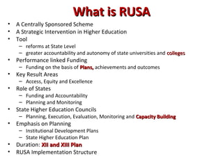 What is RUSAWhat is RUSA
• A Centrally Sponsored Scheme
• A Strategic Intervention in Higher Education
• Tool
– reforms at State Level
– greater accountability and autonomy of state universities and collegescolleges
• Performance linked Funding
– Funding on the basis of Plans,Plans, achievements and outcomes
• Key Result Areas
– Access, Equity and Excellence
• Role of States
– Funding and Accountability
– Planning and Monitoring
• State Higher Education Councils
– Planning, Execution, Evaluation, Monitoring and Capacity BuildingCapacity Building
• Emphasis on Planning
– Institutional Development Plans
– State Higher Education Plan
• Duration: XII and XIII PlanXII and XIII Plan
• RUSA Implementation Structure
 