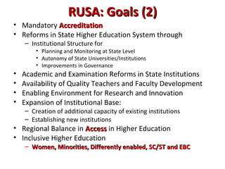 RUSA: Goals (2)RUSA: Goals (2)
• Mandatory AccreditationAccreditation
• Reforms in State Higher Education System through
– Institutional Structure for
• Planning and Monitoring at State Level
• Autonomy of State Universities/Institutions
• Improvements in Governance
• Academic and Examination Reforms in State Institutions
• Availability of Quality Teachers and Faculty Development
• Enabling Environment for Research and Innovation
• Expansion of Institutional Base:
– Creation of additional capacity of existing institutions
– Establishing new institutions
• Regional Balance in AccessAccess in Higher Education
• Inclusive Higher Education
– Women, Minorities, Differently enabled, SC/ST and EBCWomen, Minorities, Differently enabled, SC/ST and EBC
 