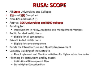 RUSA: SCOPERUSA: SCOPE
• All StateState Universities and Colleges
• 12b12b and 2(F)2(F) Compliant
• Non-12B and Non-2 (f)
• Approx: 306 Universities and 8500 colleges306 Universities and 8500 colleges
• Funding for:
• Improvement in Policy, Academic and Management Practices
• Public Funded Institutions:
– Eligible for all components
• Private Aided Institutions:
– Eligible for some component
• Funds for Infrastructure and Quality Improvement
• Capacity Building of the States to
– Plan, Implement and Monitor initiatives for higher education sector
• Planning by Institutions and by States:
– Institutional Development Plan
– State Higher Education Plan
 